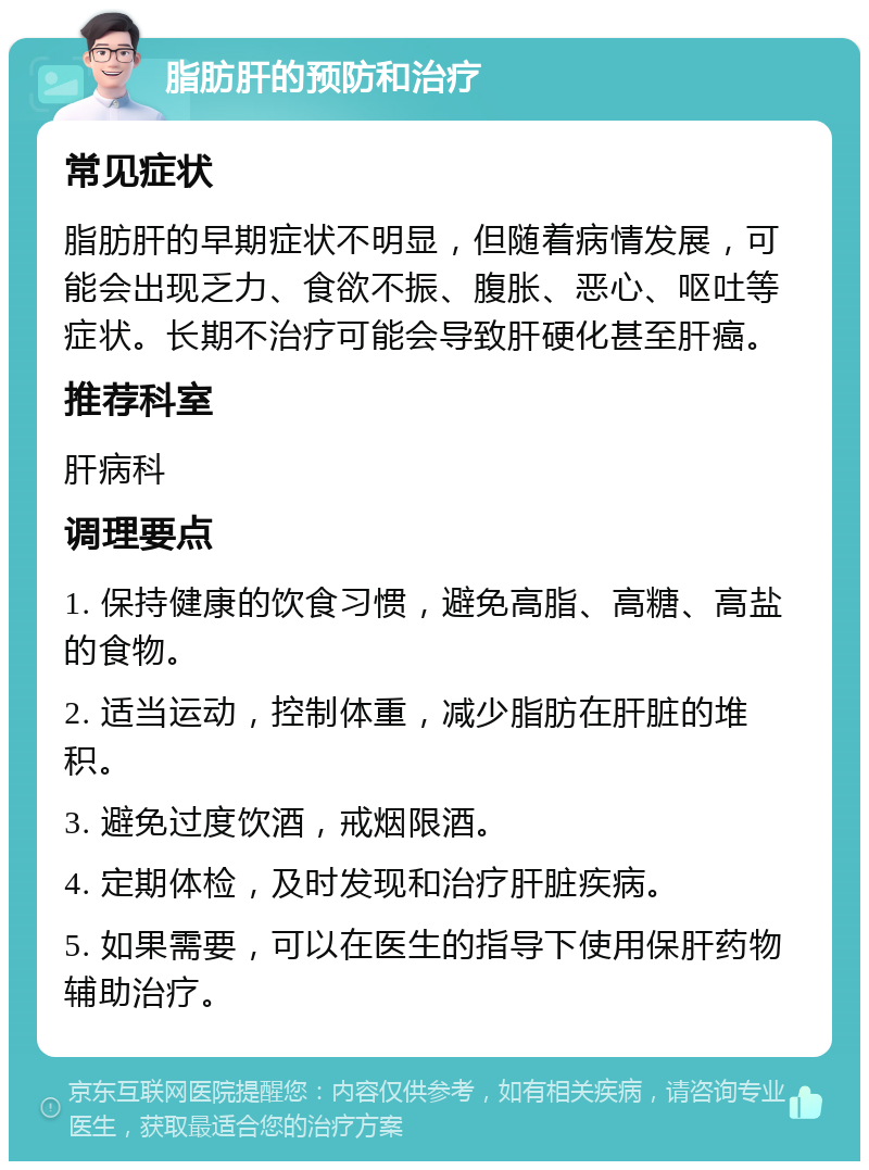 脂肪肝的预防和治疗 常见症状 脂肪肝的早期症状不明显，但随着病情发展，可能会出现乏力、食欲不振、腹胀、恶心、呕吐等症状。长期不治疗可能会导致肝硬化甚至肝癌。 推荐科室 肝病科 调理要点 1. 保持健康的饮食习惯，避免高脂、高糖、高盐的食物。 2. 适当运动，控制体重，减少脂肪在肝脏的堆积。 3. 避免过度饮酒，戒烟限酒。 4. 定期体检，及时发现和治疗肝脏疾病。 5. 如果需要，可以在医生的指导下使用保肝药物辅助治疗。