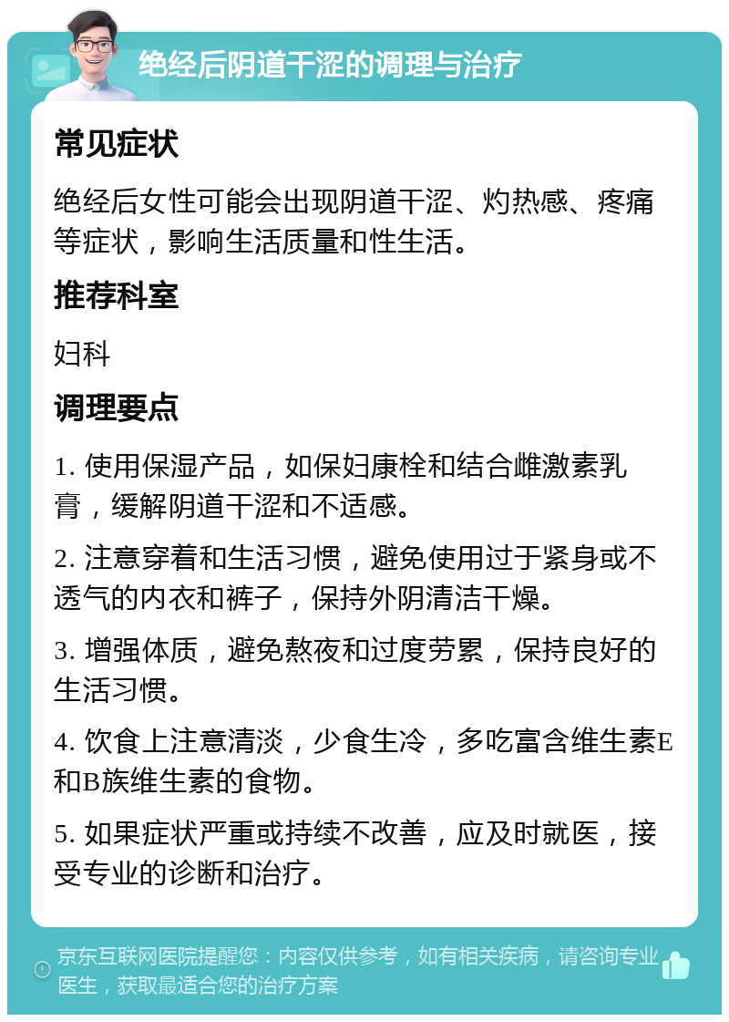 绝经后阴道干涩的调理与治疗 常见症状 绝经后女性可能会出现阴道干涩、灼热感、疼痛等症状，影响生活质量和性生活。 推荐科室 妇科 调理要点 1. 使用保湿产品，如保妇康栓和结合雌激素乳膏，缓解阴道干涩和不适感。 2. 注意穿着和生活习惯，避免使用过于紧身或不透气的内衣和裤子，保持外阴清洁干燥。 3. 增强体质，避免熬夜和过度劳累，保持良好的生活习惯。 4. 饮食上注意清淡，少食生冷，多吃富含维生素E和B族维生素的食物。 5. 如果症状严重或持续不改善，应及时就医，接受专业的诊断和治疗。