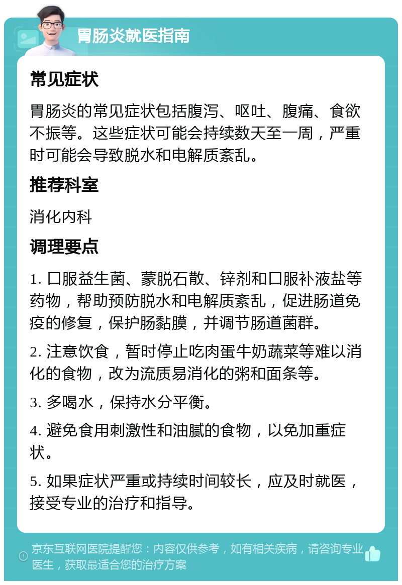 胃肠炎就医指南 常见症状 胃肠炎的常见症状包括腹泻、呕吐、腹痛、食欲不振等。这些症状可能会持续数天至一周，严重时可能会导致脱水和电解质紊乱。 推荐科室 消化内科 调理要点 1. 口服益生菌、蒙脱石散、锌剂和口服补液盐等药物，帮助预防脱水和电解质紊乱，促进肠道免疫的修复，保护肠黏膜，并调节肠道菌群。 2. 注意饮食，暂时停止吃肉蛋牛奶蔬菜等难以消化的食物，改为流质易消化的粥和面条等。 3. 多喝水，保持水分平衡。 4. 避免食用刺激性和油腻的食物，以免加重症状。 5. 如果症状严重或持续时间较长，应及时就医，接受专业的治疗和指导。