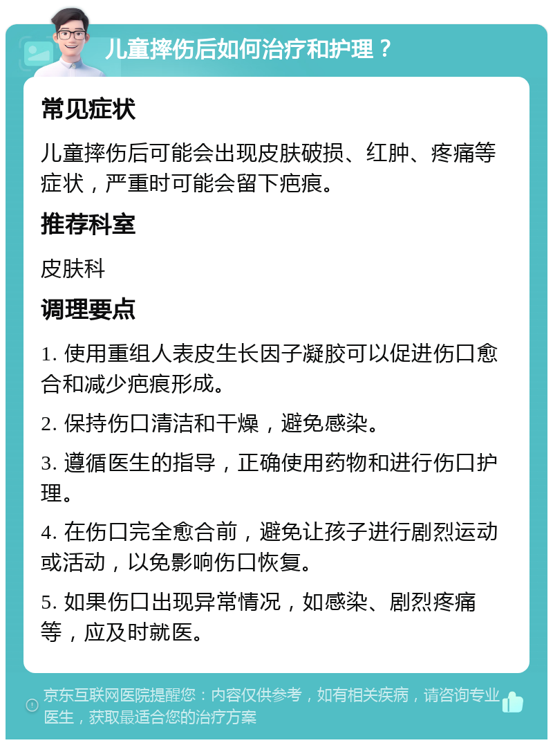 儿童摔伤后如何治疗和护理？ 常见症状 儿童摔伤后可能会出现皮肤破损、红肿、疼痛等症状，严重时可能会留下疤痕。 推荐科室 皮肤科 调理要点 1. 使用重组人表皮生长因子凝胶可以促进伤口愈合和减少疤痕形成。 2. 保持伤口清洁和干燥，避免感染。 3. 遵循医生的指导，正确使用药物和进行伤口护理。 4. 在伤口完全愈合前，避免让孩子进行剧烈运动或活动，以免影响伤口恢复。 5. 如果伤口出现异常情况，如感染、剧烈疼痛等，应及时就医。