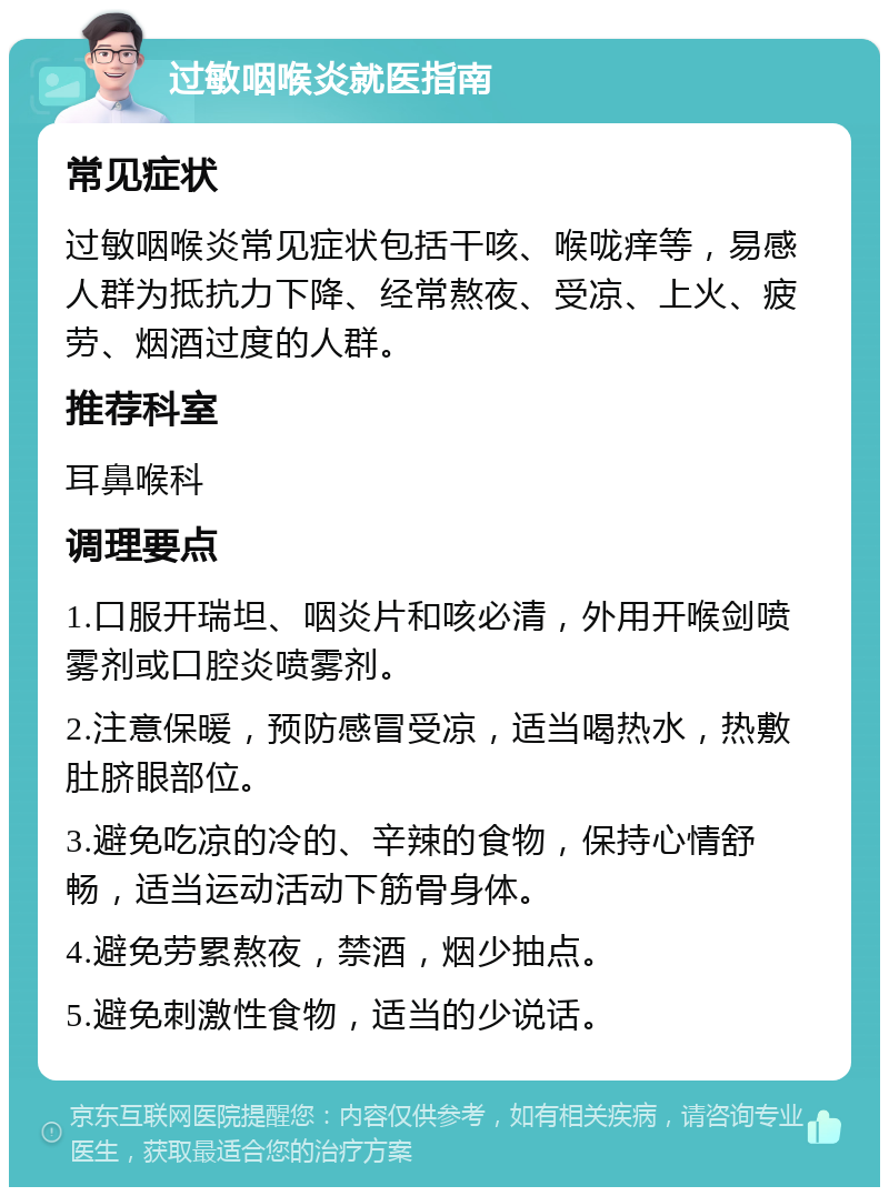 过敏咽喉炎就医指南 常见症状 过敏咽喉炎常见症状包括干咳、喉咙痒等，易感人群为抵抗力下降、经常熬夜、受凉、上火、疲劳、烟酒过度的人群。 推荐科室 耳鼻喉科 调理要点 1.口服开瑞坦、咽炎片和咳必清，外用开喉剑喷雾剂或口腔炎喷雾剂。 2.注意保暖，预防感冒受凉，适当喝热水，热敷肚脐眼部位。 3.避免吃凉的冷的、辛辣的食物，保持心情舒畅，适当运动活动下筋骨身体。 4.避免劳累熬夜，禁酒，烟少抽点。 5.避免刺激性食物，适当的少说话。