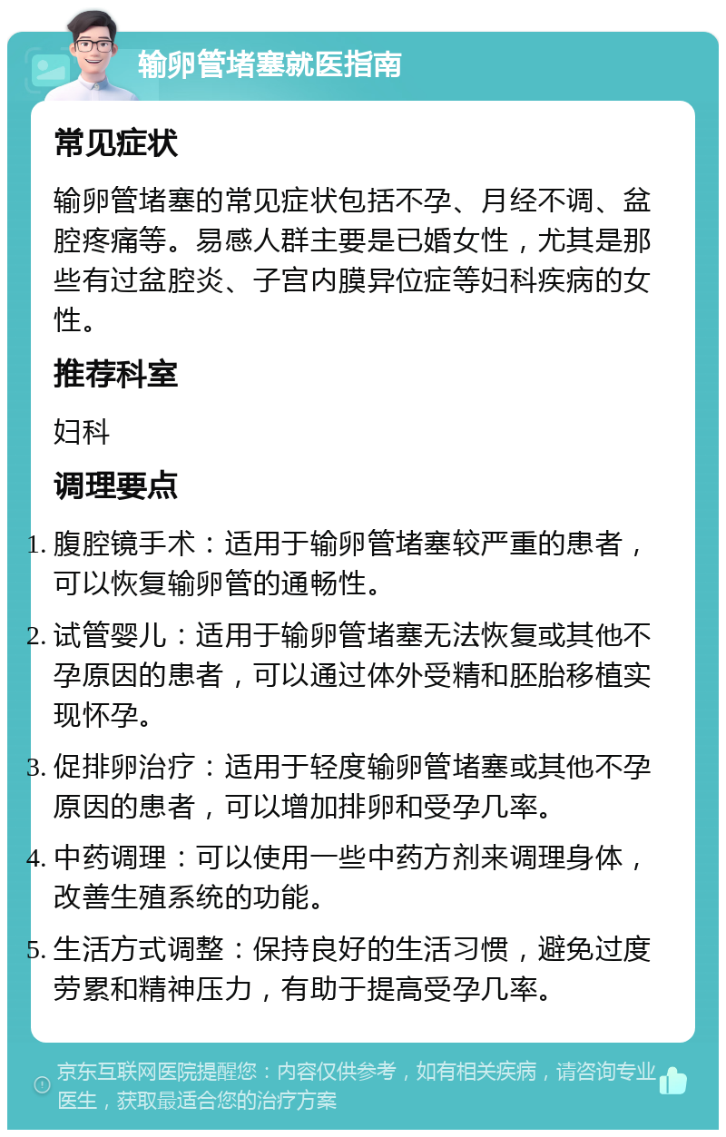 输卵管堵塞就医指南 常见症状 输卵管堵塞的常见症状包括不孕、月经不调、盆腔疼痛等。易感人群主要是已婚女性，尤其是那些有过盆腔炎、子宫内膜异位症等妇科疾病的女性。 推荐科室 妇科 调理要点 腹腔镜手术：适用于输卵管堵塞较严重的患者，可以恢复输卵管的通畅性。 试管婴儿：适用于输卵管堵塞无法恢复或其他不孕原因的患者，可以通过体外受精和胚胎移植实现怀孕。 促排卵治疗：适用于轻度输卵管堵塞或其他不孕原因的患者，可以增加排卵和受孕几率。 中药调理：可以使用一些中药方剂来调理身体，改善生殖系统的功能。 生活方式调整：保持良好的生活习惯，避免过度劳累和精神压力，有助于提高受孕几率。