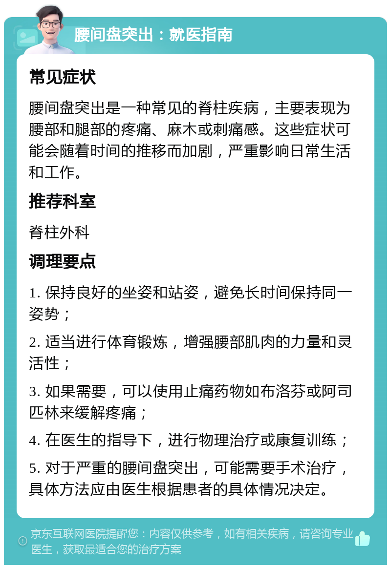 腰间盘突出：就医指南 常见症状 腰间盘突出是一种常见的脊柱疾病，主要表现为腰部和腿部的疼痛、麻木或刺痛感。这些症状可能会随着时间的推移而加剧，严重影响日常生活和工作。 推荐科室 脊柱外科 调理要点 1. 保持良好的坐姿和站姿，避免长时间保持同一姿势； 2. 适当进行体育锻炼，增强腰部肌肉的力量和灵活性； 3. 如果需要，可以使用止痛药物如布洛芬或阿司匹林来缓解疼痛； 4. 在医生的指导下，进行物理治疗或康复训练； 5. 对于严重的腰间盘突出，可能需要手术治疗，具体方法应由医生根据患者的具体情况决定。