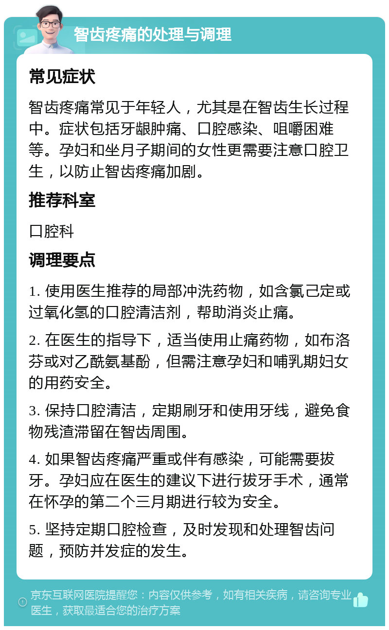 智齿疼痛的处理与调理 常见症状 智齿疼痛常见于年轻人，尤其是在智齿生长过程中。症状包括牙龈肿痛、口腔感染、咀嚼困难等。孕妇和坐月子期间的女性更需要注意口腔卫生，以防止智齿疼痛加剧。 推荐科室 口腔科 调理要点 1. 使用医生推荐的局部冲洗药物，如含氯己定或过氧化氢的口腔清洁剂，帮助消炎止痛。 2. 在医生的指导下，适当使用止痛药物，如布洛芬或对乙酰氨基酚，但需注意孕妇和哺乳期妇女的用药安全。 3. 保持口腔清洁，定期刷牙和使用牙线，避免食物残渣滞留在智齿周围。 4. 如果智齿疼痛严重或伴有感染，可能需要拔牙。孕妇应在医生的建议下进行拔牙手术，通常在怀孕的第二个三月期进行较为安全。 5. 坚持定期口腔检查，及时发现和处理智齿问题，预防并发症的发生。