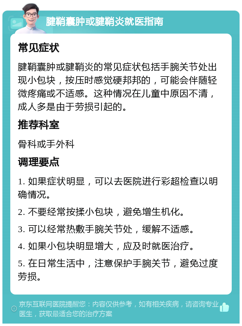 腱鞘囊肿或腱鞘炎就医指南 常见症状 腱鞘囊肿或腱鞘炎的常见症状包括手腕关节处出现小包块，按压时感觉硬邦邦的，可能会伴随轻微疼痛或不适感。这种情况在儿童中原因不清，成人多是由于劳损引起的。 推荐科室 骨科或手外科 调理要点 1. 如果症状明显，可以去医院进行彩超检查以明确情况。 2. 不要经常按揉小包块，避免增生机化。 3. 可以经常热敷手腕关节处，缓解不适感。 4. 如果小包块明显增大，应及时就医治疗。 5. 在日常生活中，注意保护手腕关节，避免过度劳损。