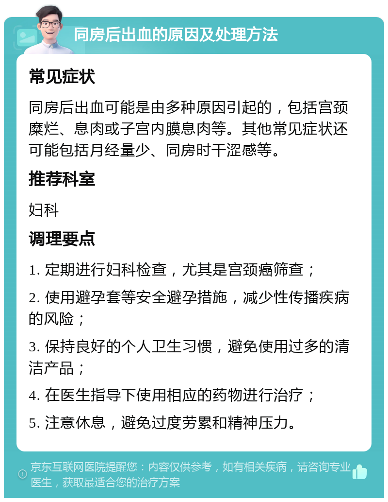 同房后出血的原因及处理方法 常见症状 同房后出血可能是由多种原因引起的，包括宫颈糜烂、息肉或子宫内膜息肉等。其他常见症状还可能包括月经量少、同房时干涩感等。 推荐科室 妇科 调理要点 1. 定期进行妇科检查，尤其是宫颈癌筛查； 2. 使用避孕套等安全避孕措施，减少性传播疾病的风险； 3. 保持良好的个人卫生习惯，避免使用过多的清洁产品； 4. 在医生指导下使用相应的药物进行治疗； 5. 注意休息，避免过度劳累和精神压力。