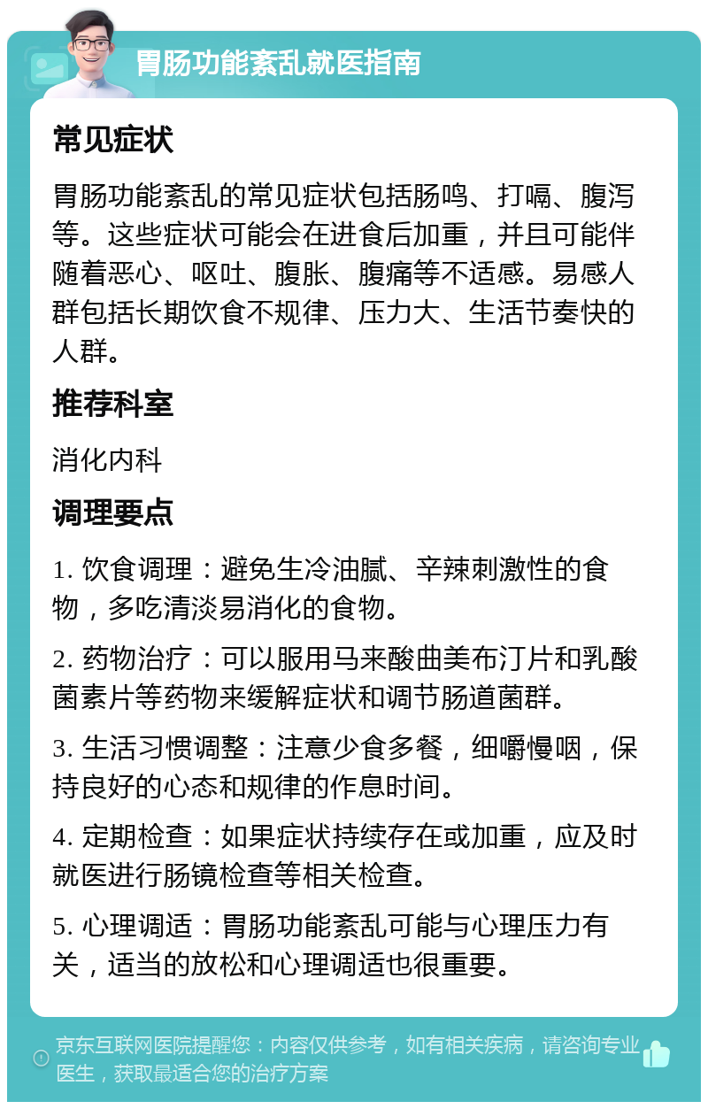 胃肠功能紊乱就医指南 常见症状 胃肠功能紊乱的常见症状包括肠鸣、打嗝、腹泻等。这些症状可能会在进食后加重，并且可能伴随着恶心、呕吐、腹胀、腹痛等不适感。易感人群包括长期饮食不规律、压力大、生活节奏快的人群。 推荐科室 消化内科 调理要点 1. 饮食调理：避免生冷油腻、辛辣刺激性的食物，多吃清淡易消化的食物。 2. 药物治疗：可以服用马来酸曲美布汀片和乳酸菌素片等药物来缓解症状和调节肠道菌群。 3. 生活习惯调整：注意少食多餐，细嚼慢咽，保持良好的心态和规律的作息时间。 4. 定期检查：如果症状持续存在或加重，应及时就医进行肠镜检查等相关检查。 5. 心理调适：胃肠功能紊乱可能与心理压力有关，适当的放松和心理调适也很重要。