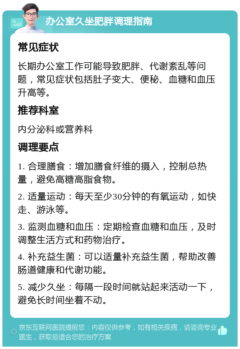 办公室久坐肥胖调理指南 常见症状 长期办公室工作可能导致肥胖、代谢紊乱等问题，常见症状包括肚子变大、便秘、血糖和血压升高等。 推荐科室 内分泌科或营养科 调理要点 1. 合理膳食：增加膳食纤维的摄入，控制总热量，避免高糖高脂食物。 2. 适量运动：每天至少30分钟的有氧运动，如快走、游泳等。 3. 监测血糖和血压：定期检查血糖和血压，及时调整生活方式和药物治疗。 4. 补充益生菌：可以适量补充益生菌，帮助改善肠道健康和代谢功能。 5. 减少久坐：每隔一段时间就站起来活动一下，避免长时间坐着不动。