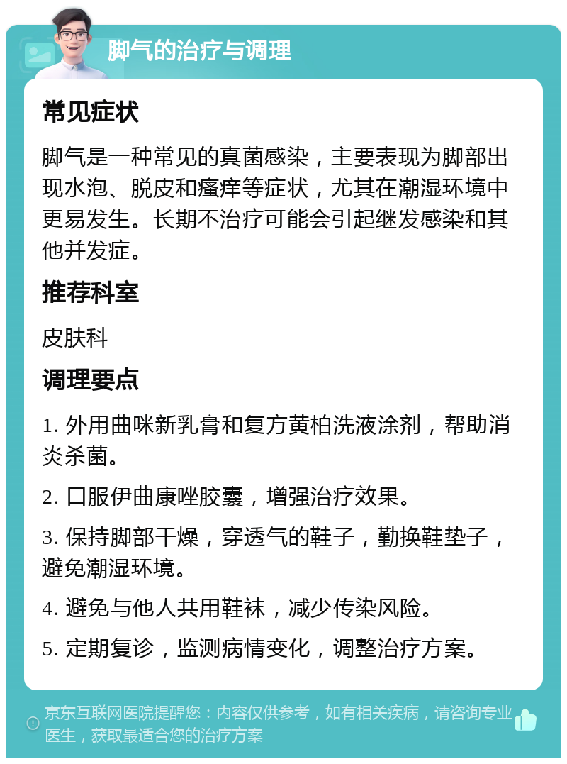 脚气的治疗与调理 常见症状 脚气是一种常见的真菌感染，主要表现为脚部出现水泡、脱皮和瘙痒等症状，尤其在潮湿环境中更易发生。长期不治疗可能会引起继发感染和其他并发症。 推荐科室 皮肤科 调理要点 1. 外用曲咪新乳膏和复方黄柏洗液涂剂，帮助消炎杀菌。 2. 口服伊曲康唑胶囊，增强治疗效果。 3. 保持脚部干燥，穿透气的鞋子，勤换鞋垫子，避免潮湿环境。 4. 避免与他人共用鞋袜，减少传染风险。 5. 定期复诊，监测病情变化，调整治疗方案。