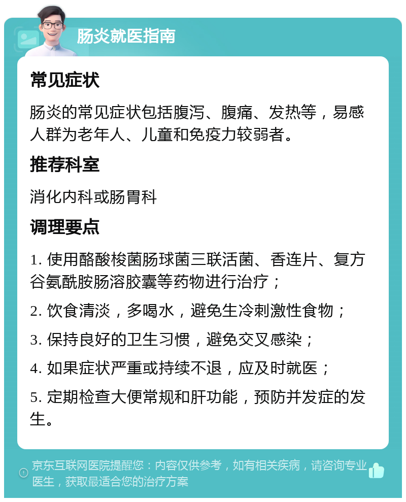 肠炎就医指南 常见症状 肠炎的常见症状包括腹泻、腹痛、发热等，易感人群为老年人、儿童和免疫力较弱者。 推荐科室 消化内科或肠胃科 调理要点 1. 使用酪酸梭菌肠球菌三联活菌、香连片、复方谷氨酰胺肠溶胶囊等药物进行治疗； 2. 饮食清淡，多喝水，避免生冷刺激性食物； 3. 保持良好的卫生习惯，避免交叉感染； 4. 如果症状严重或持续不退，应及时就医； 5. 定期检查大便常规和肝功能，预防并发症的发生。