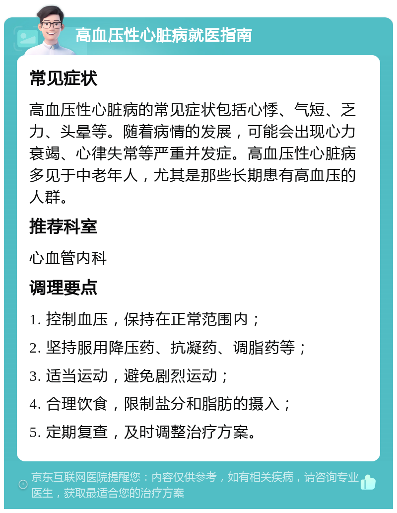 高血压性心脏病就医指南 常见症状 高血压性心脏病的常见症状包括心悸、气短、乏力、头晕等。随着病情的发展，可能会出现心力衰竭、心律失常等严重并发症。高血压性心脏病多见于中老年人，尤其是那些长期患有高血压的人群。 推荐科室 心血管内科 调理要点 1. 控制血压，保持在正常范围内； 2. 坚持服用降压药、抗凝药、调脂药等； 3. 适当运动，避免剧烈运动； 4. 合理饮食，限制盐分和脂肪的摄入； 5. 定期复查，及时调整治疗方案。