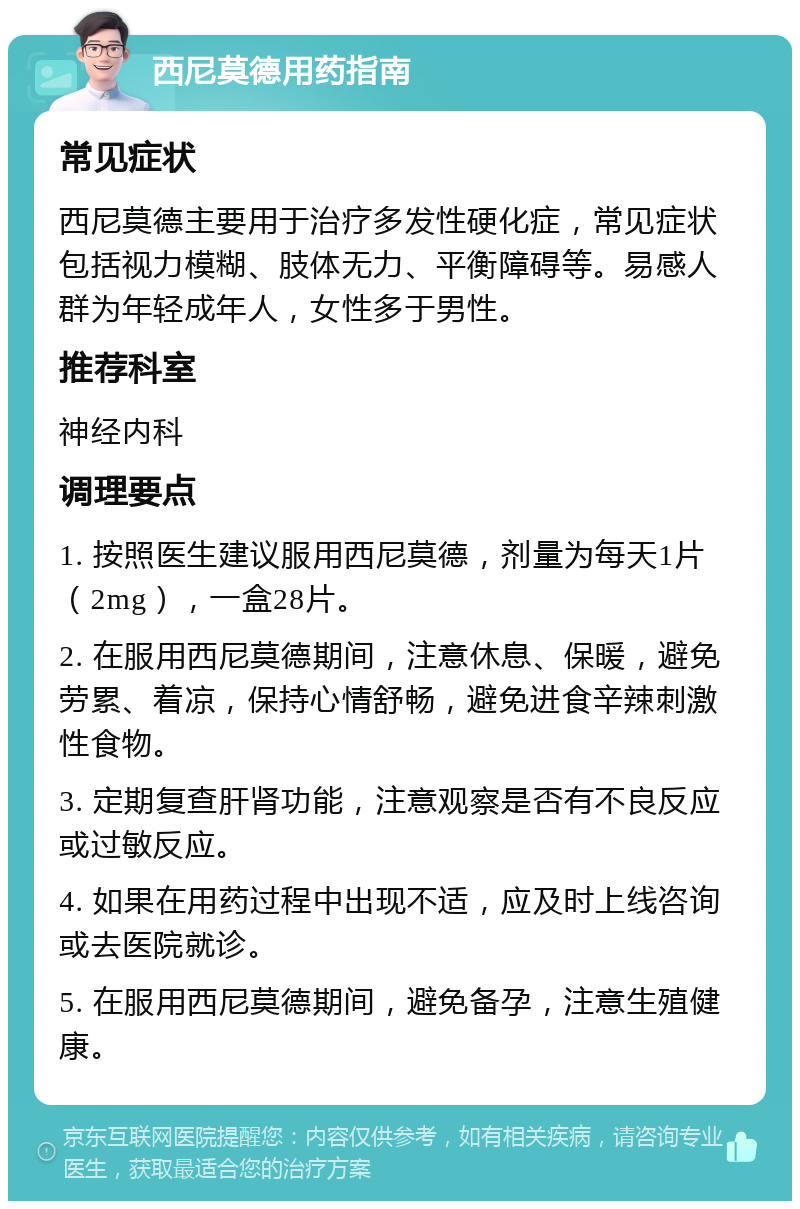 西尼莫德用药指南 常见症状 西尼莫德主要用于治疗多发性硬化症，常见症状包括视力模糊、肢体无力、平衡障碍等。易感人群为年轻成年人，女性多于男性。 推荐科室 神经内科 调理要点 1. 按照医生建议服用西尼莫德，剂量为每天1片（2mg），一盒28片。 2. 在服用西尼莫德期间，注意休息、保暖，避免劳累、着凉，保持心情舒畅，避免进食辛辣刺激性食物。 3. 定期复查肝肾功能，注意观察是否有不良反应或过敏反应。 4. 如果在用药过程中出现不适，应及时上线咨询或去医院就诊。 5. 在服用西尼莫德期间，避免备孕，注意生殖健康。