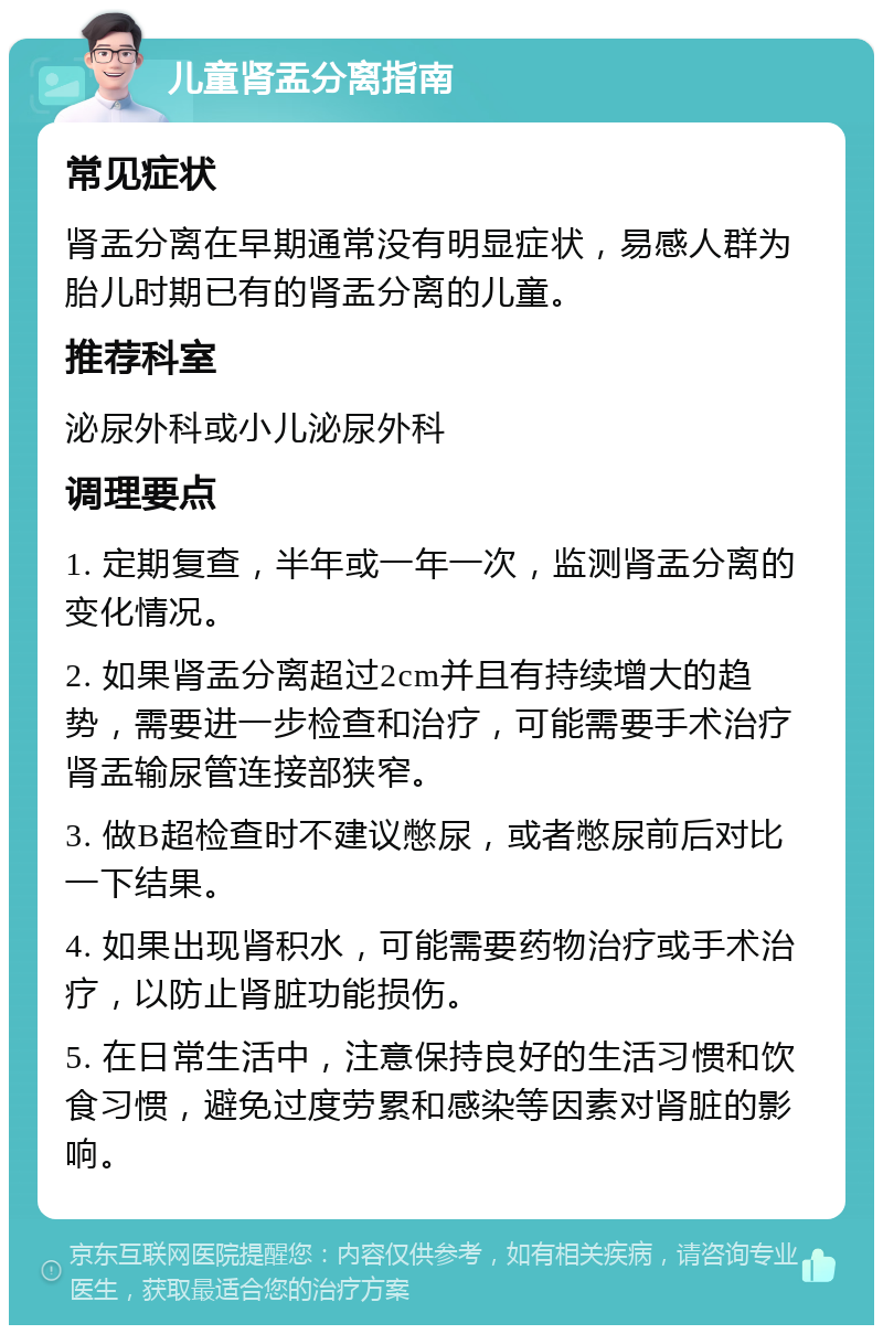 儿童肾盂分离指南 常见症状 肾盂分离在早期通常没有明显症状，易感人群为胎儿时期已有的肾盂分离的儿童。 推荐科室 泌尿外科或小儿泌尿外科 调理要点 1. 定期复查，半年或一年一次，监测肾盂分离的变化情况。 2. 如果肾盂分离超过2cm并且有持续增大的趋势，需要进一步检查和治疗，可能需要手术治疗肾盂输尿管连接部狭窄。 3. 做B超检查时不建议憋尿，或者憋尿前后对比一下结果。 4. 如果出现肾积水，可能需要药物治疗或手术治疗，以防止肾脏功能损伤。 5. 在日常生活中，注意保持良好的生活习惯和饮食习惯，避免过度劳累和感染等因素对肾脏的影响。