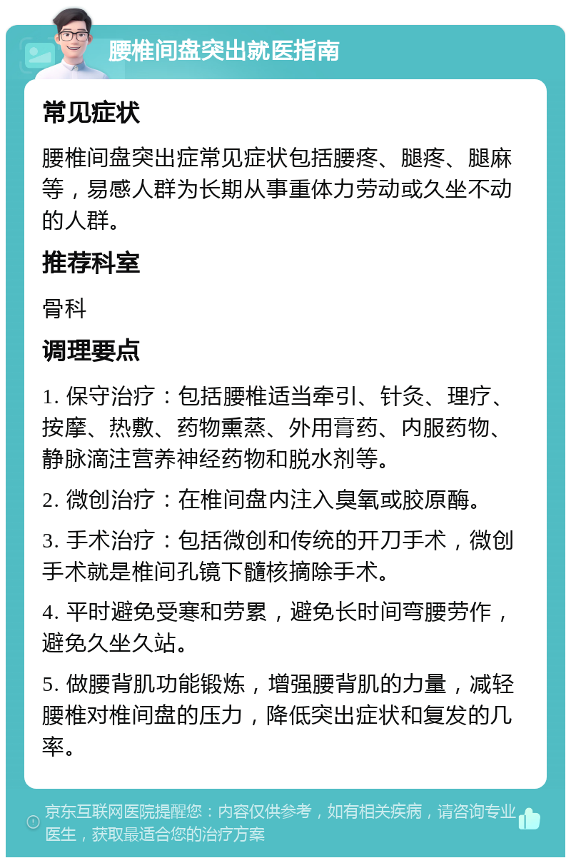 腰椎间盘突出就医指南 常见症状 腰椎间盘突出症常见症状包括腰疼、腿疼、腿麻等，易感人群为长期从事重体力劳动或久坐不动的人群。 推荐科室 骨科 调理要点 1. 保守治疗：包括腰椎适当牵引、针灸、理疗、按摩、热敷、药物熏蒸、外用膏药、内服药物、静脉滴注营养神经药物和脱水剂等。 2. 微创治疗：在椎间盘内注入臭氧或胶原酶。 3. 手术治疗：包括微创和传统的开刀手术，微创手术就是椎间孔镜下髓核摘除手术。 4. 平时避免受寒和劳累，避免长时间弯腰劳作，避免久坐久站。 5. 做腰背肌功能锻炼，增强腰背肌的力量，减轻腰椎对椎间盘的压力，降低突出症状和复发的几率。