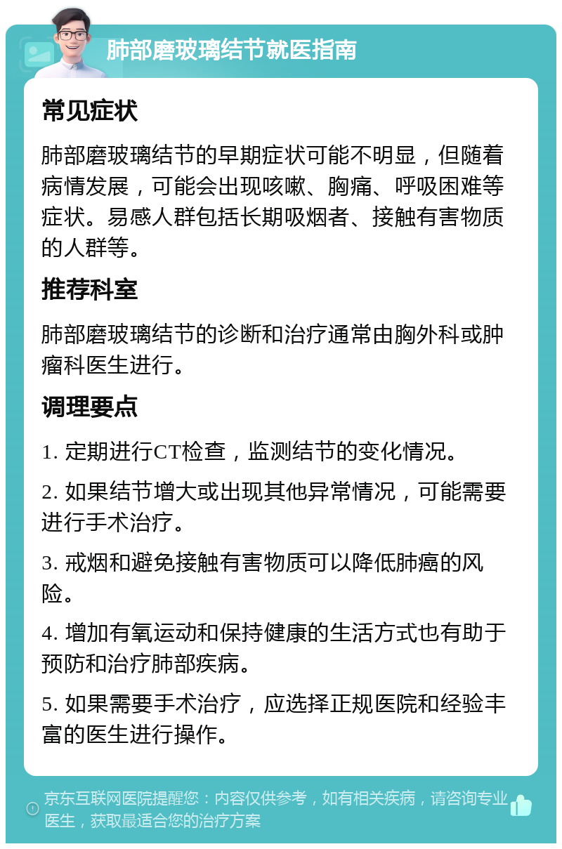 肺部磨玻璃结节就医指南 常见症状 肺部磨玻璃结节的早期症状可能不明显，但随着病情发展，可能会出现咳嗽、胸痛、呼吸困难等症状。易感人群包括长期吸烟者、接触有害物质的人群等。 推荐科室 肺部磨玻璃结节的诊断和治疗通常由胸外科或肿瘤科医生进行。 调理要点 1. 定期进行CT检查，监测结节的变化情况。 2. 如果结节增大或出现其他异常情况，可能需要进行手术治疗。 3. 戒烟和避免接触有害物质可以降低肺癌的风险。 4. 增加有氧运动和保持健康的生活方式也有助于预防和治疗肺部疾病。 5. 如果需要手术治疗，应选择正规医院和经验丰富的医生进行操作。