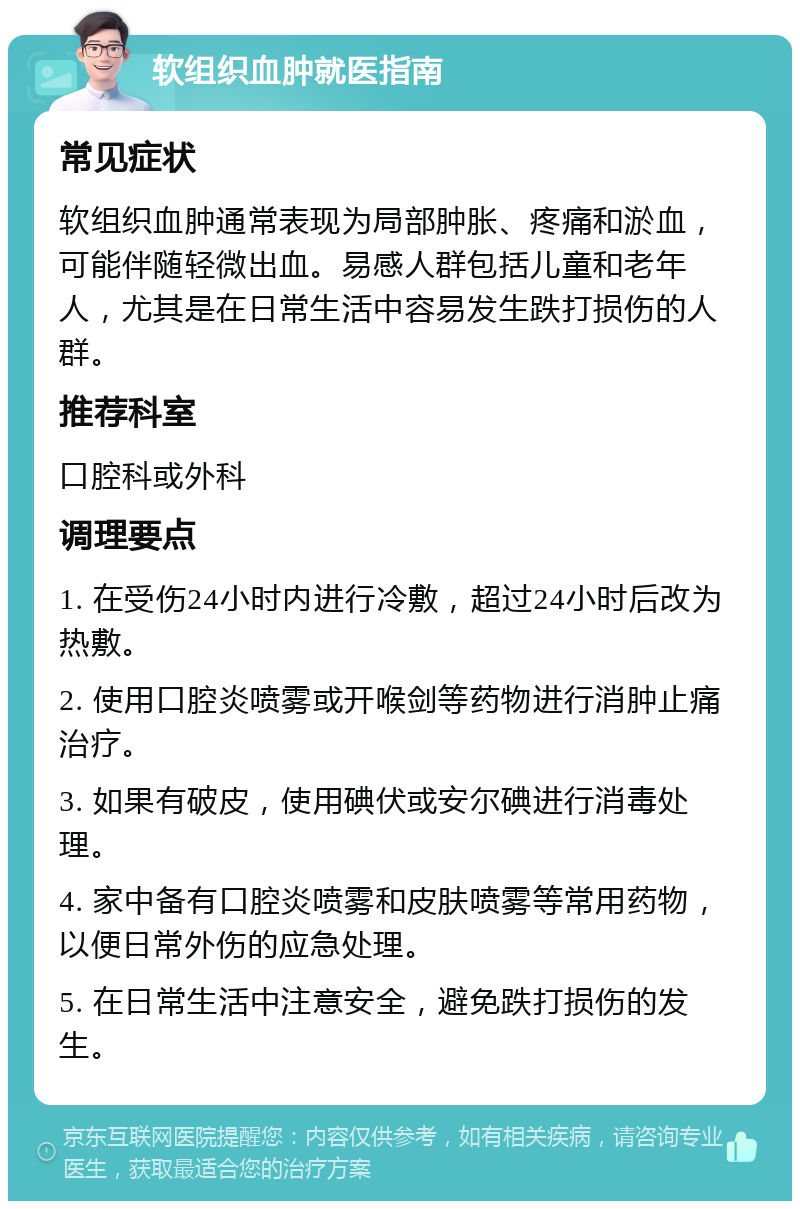 软组织血肿就医指南 常见症状 软组织血肿通常表现为局部肿胀、疼痛和淤血，可能伴随轻微出血。易感人群包括儿童和老年人，尤其是在日常生活中容易发生跌打损伤的人群。 推荐科室 口腔科或外科 调理要点 1. 在受伤24小时内进行冷敷，超过24小时后改为热敷。 2. 使用口腔炎喷雾或开喉剑等药物进行消肿止痛治疗。 3. 如果有破皮，使用碘伏或安尔碘进行消毒处理。 4. 家中备有口腔炎喷雾和皮肤喷雾等常用药物，以便日常外伤的应急处理。 5. 在日常生活中注意安全，避免跌打损伤的发生。