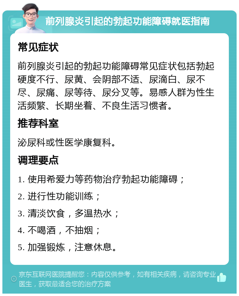 前列腺炎引起的勃起功能障碍就医指南 常见症状 前列腺炎引起的勃起功能障碍常见症状包括勃起硬度不行、尿黄、会阴部不适、尿滴白、尿不尽、尿痛、尿等待、尿分叉等。易感人群为性生活频繁、长期坐着、不良生活习惯者。 推荐科室 泌尿科或性医学康复科。 调理要点 1. 使用希爱力等药物治疗勃起功能障碍； 2. 进行性功能训练； 3. 清淡饮食，多温热水； 4. 不喝酒，不抽烟； 5. 加强锻炼，注意休息。