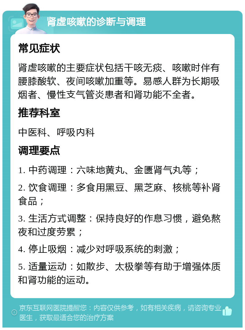 肾虚咳嗽的诊断与调理 常见症状 肾虚咳嗽的主要症状包括干咳无痰、咳嗽时伴有腰膝酸软、夜间咳嗽加重等。易感人群为长期吸烟者、慢性支气管炎患者和肾功能不全者。 推荐科室 中医科、呼吸内科 调理要点 1. 中药调理：六味地黄丸、金匮肾气丸等； 2. 饮食调理：多食用黑豆、黑芝麻、核桃等补肾食品； 3. 生活方式调整：保持良好的作息习惯，避免熬夜和过度劳累； 4. 停止吸烟：减少对呼吸系统的刺激； 5. 适量运动：如散步、太极拳等有助于增强体质和肾功能的运动。