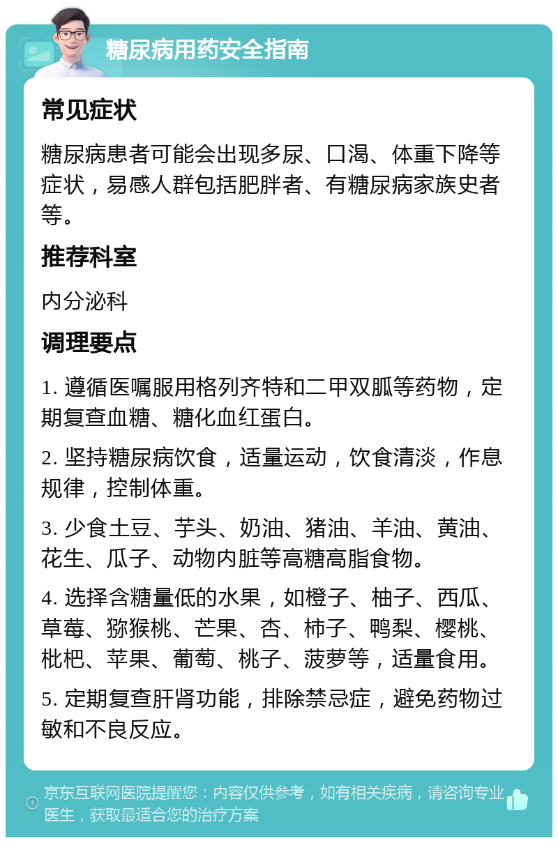 糖尿病用药安全指南 常见症状 糖尿病患者可能会出现多尿、口渴、体重下降等症状，易感人群包括肥胖者、有糖尿病家族史者等。 推荐科室 内分泌科 调理要点 1. 遵循医嘱服用格列齐特和二甲双胍等药物，定期复查血糖、糖化血红蛋白。 2. 坚持糖尿病饮食，适量运动，饮食清淡，作息规律，控制体重。 3. 少食土豆、芋头、奶油、猪油、羊油、黄油、花生、瓜子、动物内脏等高糖高脂食物。 4. 选择含糖量低的水果，如橙子、柚子、西瓜、草莓、猕猴桃、芒果、杏、柿子、鸭梨、樱桃、枇杷、苹果、葡萄、桃子、菠萝等，适量食用。 5. 定期复查肝肾功能，排除禁忌症，避免药物过敏和不良反应。