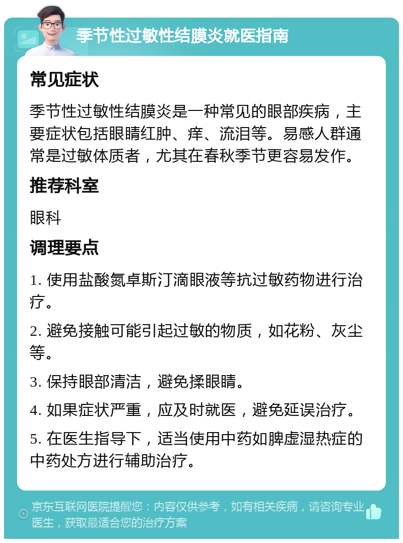 季节性过敏性结膜炎就医指南 常见症状 季节性过敏性结膜炎是一种常见的眼部疾病，主要症状包括眼睛红肿、痒、流泪等。易感人群通常是过敏体质者，尤其在春秋季节更容易发作。 推荐科室 眼科 调理要点 1. 使用盐酸氮卓斯汀滴眼液等抗过敏药物进行治疗。 2. 避免接触可能引起过敏的物质，如花粉、灰尘等。 3. 保持眼部清洁，避免揉眼睛。 4. 如果症状严重，应及时就医，避免延误治疗。 5. 在医生指导下，适当使用中药如脾虚湿热症的中药处方进行辅助治疗。