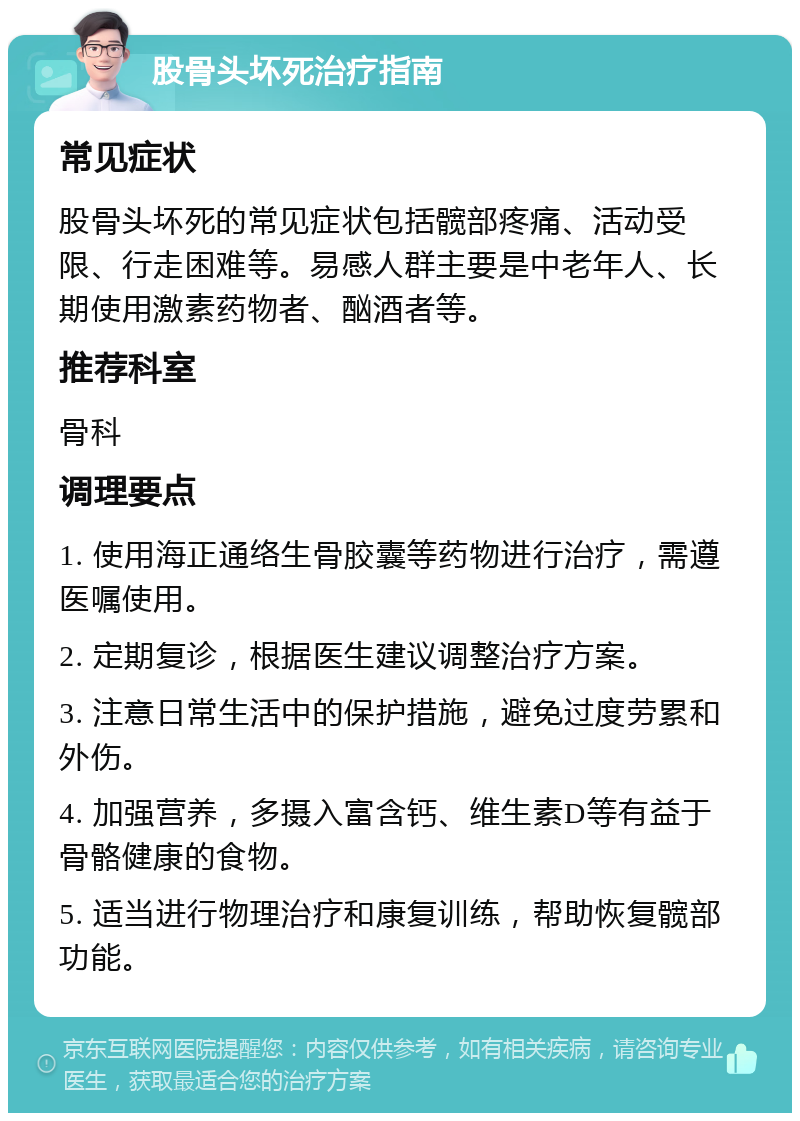 股骨头坏死治疗指南 常见症状 股骨头坏死的常见症状包括髋部疼痛、活动受限、行走困难等。易感人群主要是中老年人、长期使用激素药物者、酗酒者等。 推荐科室 骨科 调理要点 1. 使用海正通络生骨胶囊等药物进行治疗，需遵医嘱使用。 2. 定期复诊，根据医生建议调整治疗方案。 3. 注意日常生活中的保护措施，避免过度劳累和外伤。 4. 加强营养，多摄入富含钙、维生素D等有益于骨骼健康的食物。 5. 适当进行物理治疗和康复训练，帮助恢复髋部功能。