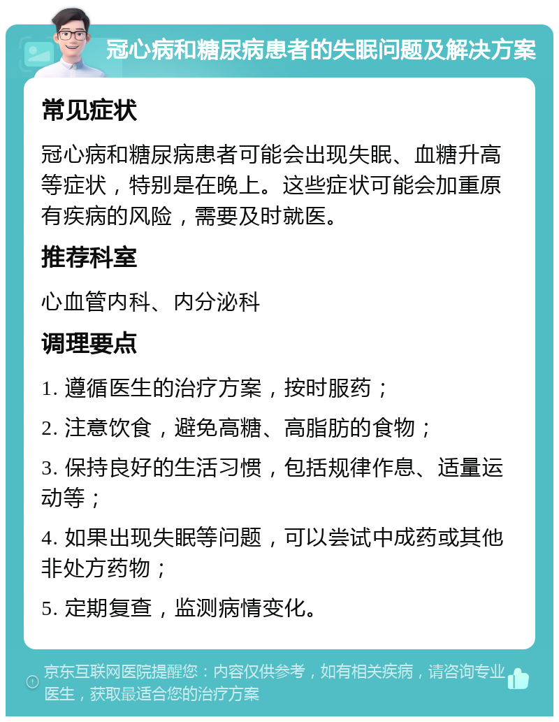 冠心病和糖尿病患者的失眠问题及解决方案 常见症状 冠心病和糖尿病患者可能会出现失眠、血糖升高等症状，特别是在晚上。这些症状可能会加重原有疾病的风险，需要及时就医。 推荐科室 心血管内科、内分泌科 调理要点 1. 遵循医生的治疗方案，按时服药； 2. 注意饮食，避免高糖、高脂肪的食物； 3. 保持良好的生活习惯，包括规律作息、适量运动等； 4. 如果出现失眠等问题，可以尝试中成药或其他非处方药物； 5. 定期复查，监测病情变化。