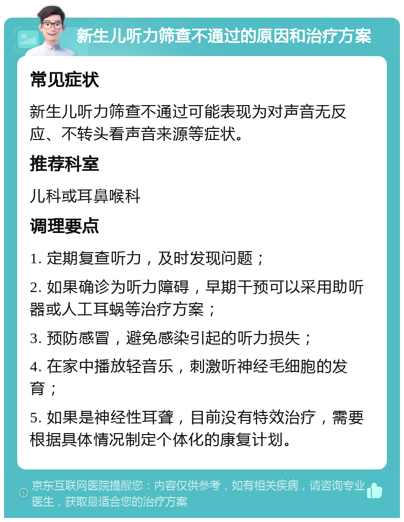 新生儿听力筛查不通过的原因和治疗方案 常见症状 新生儿听力筛查不通过可能表现为对声音无反应、不转头看声音来源等症状。 推荐科室 儿科或耳鼻喉科 调理要点 1. 定期复查听力，及时发现问题； 2. 如果确诊为听力障碍，早期干预可以采用助听器或人工耳蜗等治疗方案； 3. 预防感冒，避免感染引起的听力损失； 4. 在家中播放轻音乐，刺激听神经毛细胞的发育； 5. 如果是神经性耳聋，目前没有特效治疗，需要根据具体情况制定个体化的康复计划。