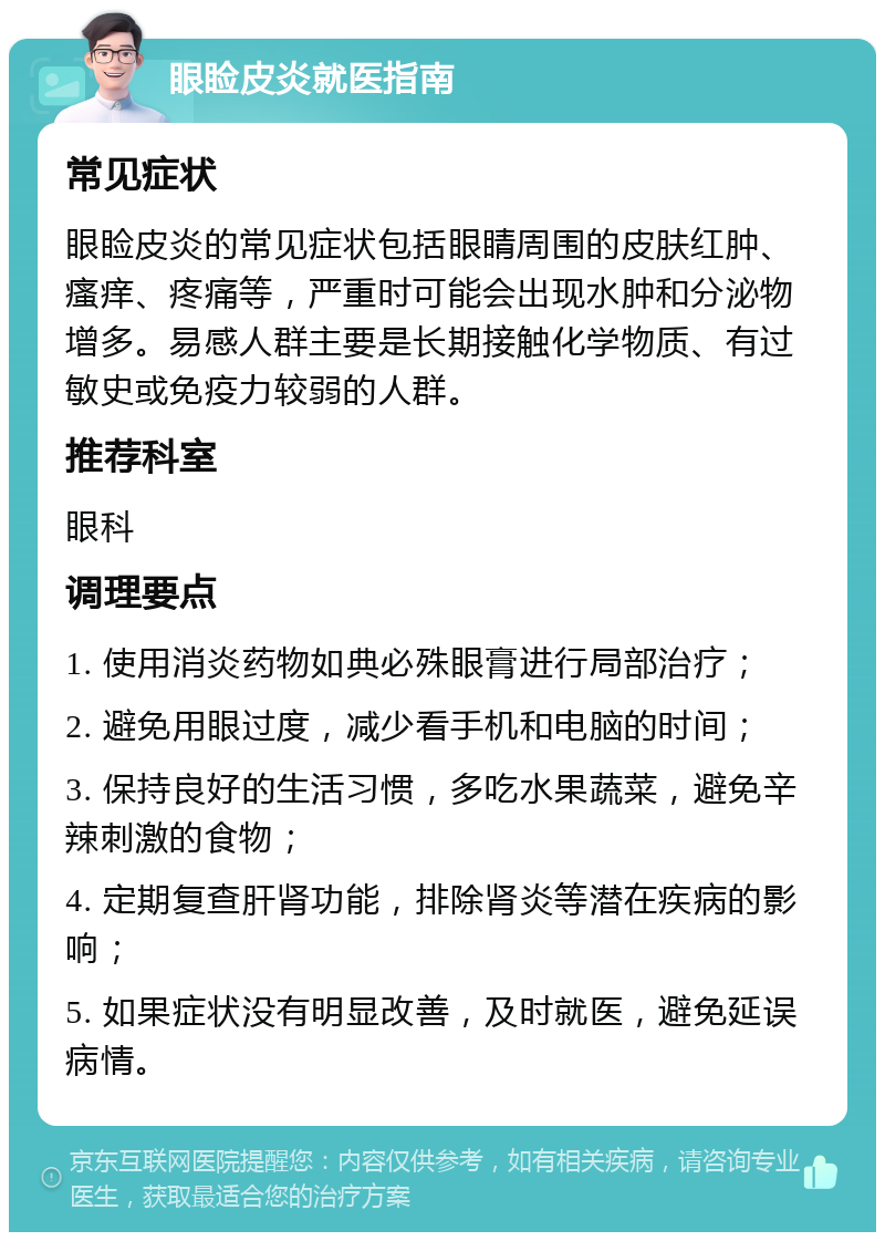 眼睑皮炎就医指南 常见症状 眼睑皮炎的常见症状包括眼睛周围的皮肤红肿、瘙痒、疼痛等，严重时可能会出现水肿和分泌物增多。易感人群主要是长期接触化学物质、有过敏史或免疫力较弱的人群。 推荐科室 眼科 调理要点 1. 使用消炎药物如典必殊眼膏进行局部治疗； 2. 避免用眼过度，减少看手机和电脑的时间； 3. 保持良好的生活习惯，多吃水果蔬菜，避免辛辣刺激的食物； 4. 定期复查肝肾功能，排除肾炎等潜在疾病的影响； 5. 如果症状没有明显改善，及时就医，避免延误病情。