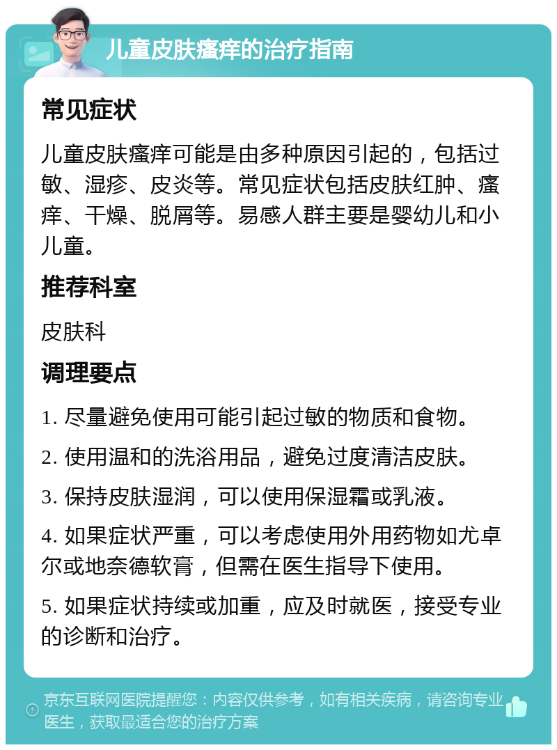 儿童皮肤瘙痒的治疗指南 常见症状 儿童皮肤瘙痒可能是由多种原因引起的，包括过敏、湿疹、皮炎等。常见症状包括皮肤红肿、瘙痒、干燥、脱屑等。易感人群主要是婴幼儿和小儿童。 推荐科室 皮肤科 调理要点 1. 尽量避免使用可能引起过敏的物质和食物。 2. 使用温和的洗浴用品，避免过度清洁皮肤。 3. 保持皮肤湿润，可以使用保湿霜或乳液。 4. 如果症状严重，可以考虑使用外用药物如尤卓尔或地奈德软膏，但需在医生指导下使用。 5. 如果症状持续或加重，应及时就医，接受专业的诊断和治疗。