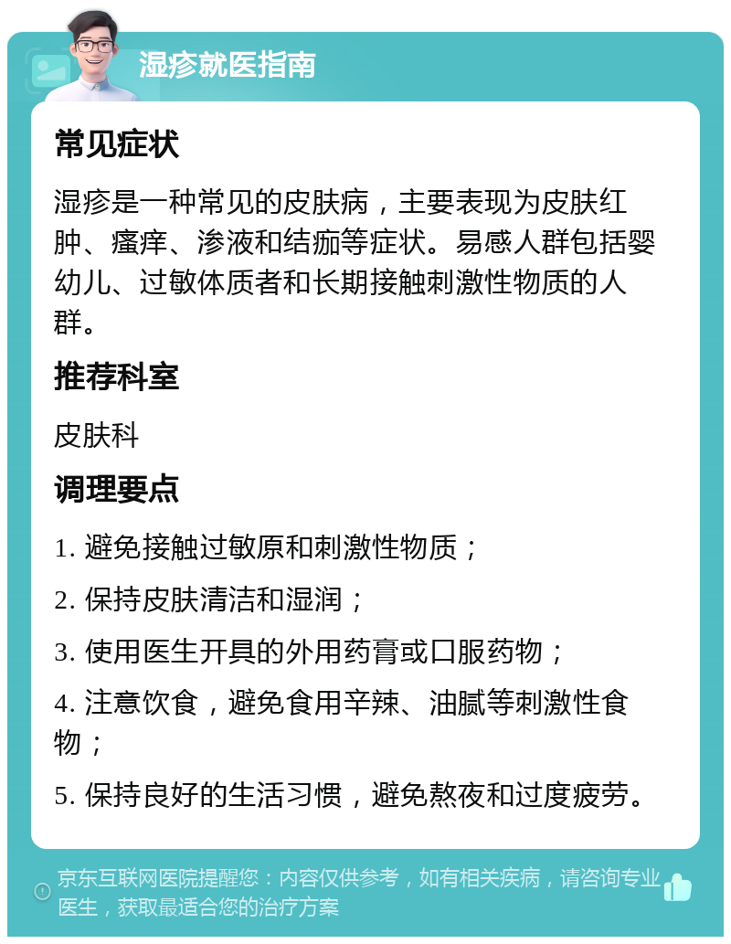 湿疹就医指南 常见症状 湿疹是一种常见的皮肤病，主要表现为皮肤红肿、瘙痒、渗液和结痂等症状。易感人群包括婴幼儿、过敏体质者和长期接触刺激性物质的人群。 推荐科室 皮肤科 调理要点 1. 避免接触过敏原和刺激性物质； 2. 保持皮肤清洁和湿润； 3. 使用医生开具的外用药膏或口服药物； 4. 注意饮食，避免食用辛辣、油腻等刺激性食物； 5. 保持良好的生活习惯，避免熬夜和过度疲劳。