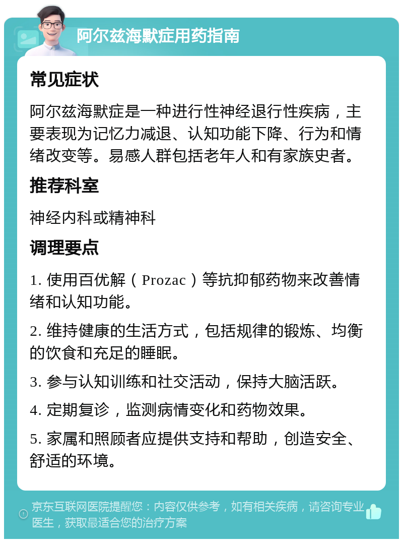 阿尔兹海默症用药指南 常见症状 阿尔兹海默症是一种进行性神经退行性疾病，主要表现为记忆力减退、认知功能下降、行为和情绪改变等。易感人群包括老年人和有家族史者。 推荐科室 神经内科或精神科 调理要点 1. 使用百优解（Prozac）等抗抑郁药物来改善情绪和认知功能。 2. 维持健康的生活方式，包括规律的锻炼、均衡的饮食和充足的睡眠。 3. 参与认知训练和社交活动，保持大脑活跃。 4. 定期复诊，监测病情变化和药物效果。 5. 家属和照顾者应提供支持和帮助，创造安全、舒适的环境。