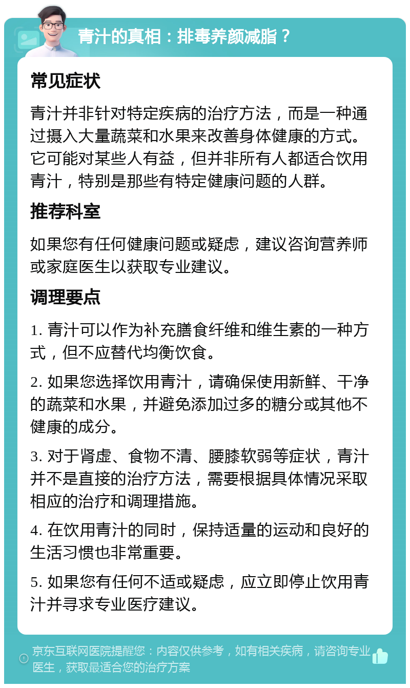 青汁的真相：排毒养颜减脂？ 常见症状 青汁并非针对特定疾病的治疗方法，而是一种通过摄入大量蔬菜和水果来改善身体健康的方式。它可能对某些人有益，但并非所有人都适合饮用青汁，特别是那些有特定健康问题的人群。 推荐科室 如果您有任何健康问题或疑虑，建议咨询营养师或家庭医生以获取专业建议。 调理要点 1. 青汁可以作为补充膳食纤维和维生素的一种方式，但不应替代均衡饮食。 2. 如果您选择饮用青汁，请确保使用新鲜、干净的蔬菜和水果，并避免添加过多的糖分或其他不健康的成分。 3. 对于肾虚、食物不清、腰膝软弱等症状，青汁并不是直接的治疗方法，需要根据具体情况采取相应的治疗和调理措施。 4. 在饮用青汁的同时，保持适量的运动和良好的生活习惯也非常重要。 5. 如果您有任何不适或疑虑，应立即停止饮用青汁并寻求专业医疗建议。