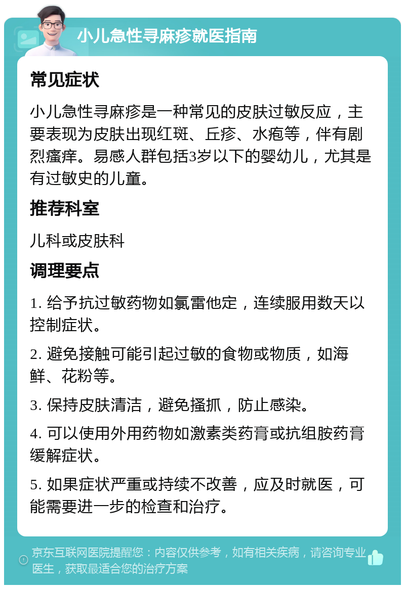 小儿急性寻麻疹就医指南 常见症状 小儿急性寻麻疹是一种常见的皮肤过敏反应，主要表现为皮肤出现红斑、丘疹、水疱等，伴有剧烈瘙痒。易感人群包括3岁以下的婴幼儿，尤其是有过敏史的儿童。 推荐科室 儿科或皮肤科 调理要点 1. 给予抗过敏药物如氯雷他定，连续服用数天以控制症状。 2. 避免接触可能引起过敏的食物或物质，如海鲜、花粉等。 3. 保持皮肤清洁，避免搔抓，防止感染。 4. 可以使用外用药物如激素类药膏或抗组胺药膏缓解症状。 5. 如果症状严重或持续不改善，应及时就医，可能需要进一步的检查和治疗。