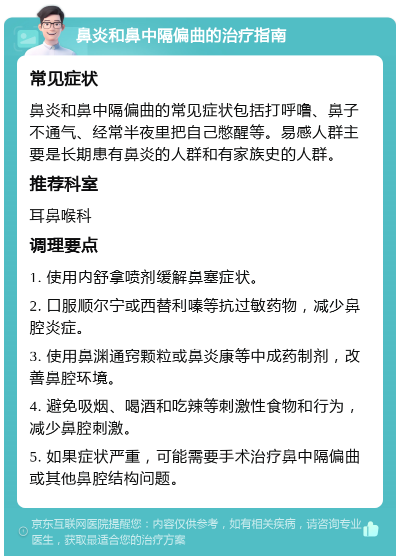 鼻炎和鼻中隔偏曲的治疗指南 常见症状 鼻炎和鼻中隔偏曲的常见症状包括打呼噜、鼻子不通气、经常半夜里把自己憋醒等。易感人群主要是长期患有鼻炎的人群和有家族史的人群。 推荐科室 耳鼻喉科 调理要点 1. 使用内舒拿喷剂缓解鼻塞症状。 2. 口服顺尔宁或西替利嗪等抗过敏药物，减少鼻腔炎症。 3. 使用鼻渊通窍颗粒或鼻炎康等中成药制剂，改善鼻腔环境。 4. 避免吸烟、喝酒和吃辣等刺激性食物和行为，减少鼻腔刺激。 5. 如果症状严重，可能需要手术治疗鼻中隔偏曲或其他鼻腔结构问题。