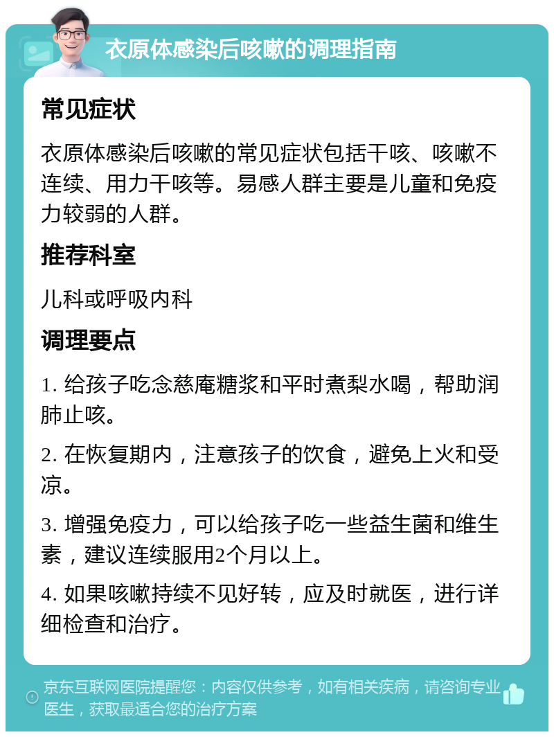 衣原体感染后咳嗽的调理指南 常见症状 衣原体感染后咳嗽的常见症状包括干咳、咳嗽不连续、用力干咳等。易感人群主要是儿童和免疫力较弱的人群。 推荐科室 儿科或呼吸内科 调理要点 1. 给孩子吃念慈庵糖浆和平时煮梨水喝，帮助润肺止咳。 2. 在恢复期内，注意孩子的饮食，避免上火和受凉。 3. 增强免疫力，可以给孩子吃一些益生菌和维生素，建议连续服用2个月以上。 4. 如果咳嗽持续不见好转，应及时就医，进行详细检查和治疗。