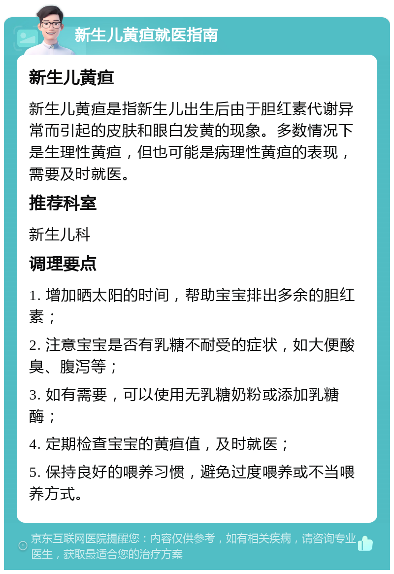 新生儿黄疸就医指南 新生儿黄疸 新生儿黄疸是指新生儿出生后由于胆红素代谢异常而引起的皮肤和眼白发黄的现象。多数情况下是生理性黄疸，但也可能是病理性黄疸的表现，需要及时就医。 推荐科室 新生儿科 调理要点 1. 增加晒太阳的时间，帮助宝宝排出多余的胆红素； 2. 注意宝宝是否有乳糖不耐受的症状，如大便酸臭、腹泻等； 3. 如有需要，可以使用无乳糖奶粉或添加乳糖酶； 4. 定期检查宝宝的黄疸值，及时就医； 5. 保持良好的喂养习惯，避免过度喂养或不当喂养方式。