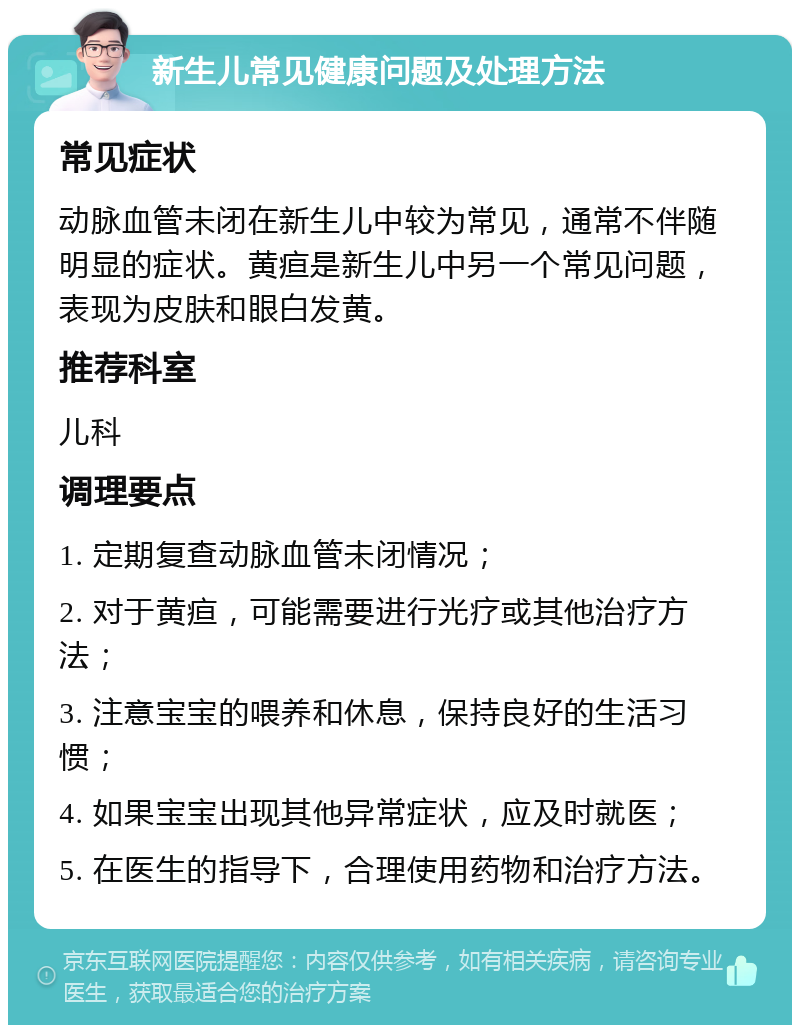 新生儿常见健康问题及处理方法 常见症状 动脉血管未闭在新生儿中较为常见，通常不伴随明显的症状。黄疸是新生儿中另一个常见问题，表现为皮肤和眼白发黄。 推荐科室 儿科 调理要点 1. 定期复查动脉血管未闭情况； 2. 对于黄疸，可能需要进行光疗或其他治疗方法； 3. 注意宝宝的喂养和休息，保持良好的生活习惯； 4. 如果宝宝出现其他异常症状，应及时就医； 5. 在医生的指导下，合理使用药物和治疗方法。