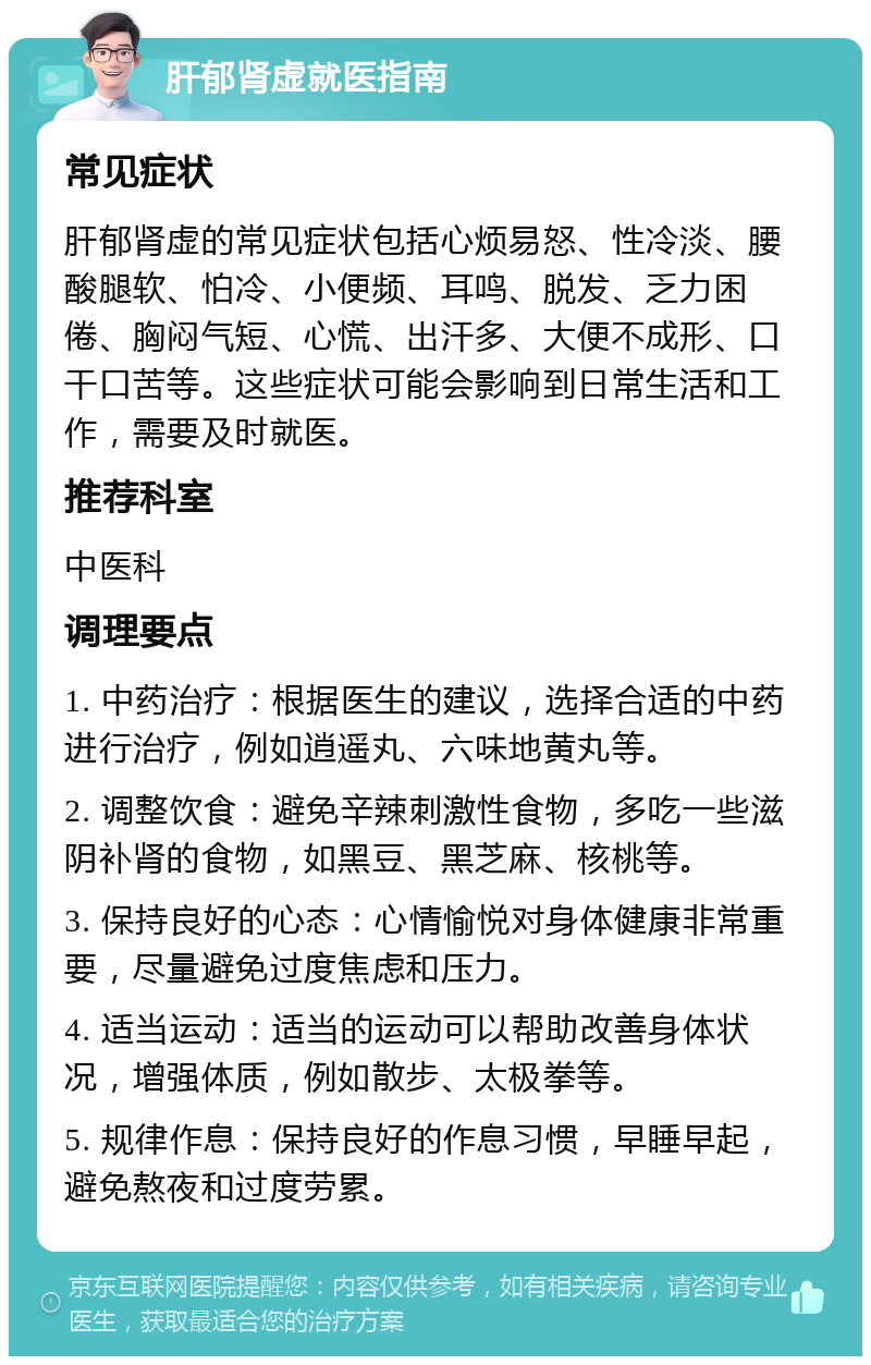 肝郁肾虚就医指南 常见症状 肝郁肾虚的常见症状包括心烦易怒、性冷淡、腰酸腿软、怕冷、小便频、耳鸣、脱发、乏力困倦、胸闷气短、心慌、出汗多、大便不成形、口干口苦等。这些症状可能会影响到日常生活和工作，需要及时就医。 推荐科室 中医科 调理要点 1. 中药治疗：根据医生的建议，选择合适的中药进行治疗，例如逍遥丸、六味地黄丸等。 2. 调整饮食：避免辛辣刺激性食物，多吃一些滋阴补肾的食物，如黑豆、黑芝麻、核桃等。 3. 保持良好的心态：心情愉悦对身体健康非常重要，尽量避免过度焦虑和压力。 4. 适当运动：适当的运动可以帮助改善身体状况，增强体质，例如散步、太极拳等。 5. 规律作息：保持良好的作息习惯，早睡早起，避免熬夜和过度劳累。