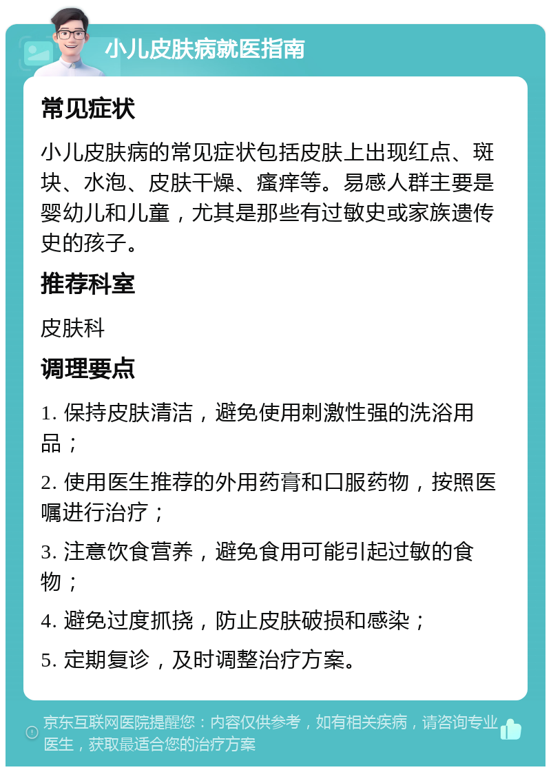 小儿皮肤病就医指南 常见症状 小儿皮肤病的常见症状包括皮肤上出现红点、斑块、水泡、皮肤干燥、瘙痒等。易感人群主要是婴幼儿和儿童，尤其是那些有过敏史或家族遗传史的孩子。 推荐科室 皮肤科 调理要点 1. 保持皮肤清洁，避免使用刺激性强的洗浴用品； 2. 使用医生推荐的外用药膏和口服药物，按照医嘱进行治疗； 3. 注意饮食营养，避免食用可能引起过敏的食物； 4. 避免过度抓挠，防止皮肤破损和感染； 5. 定期复诊，及时调整治疗方案。