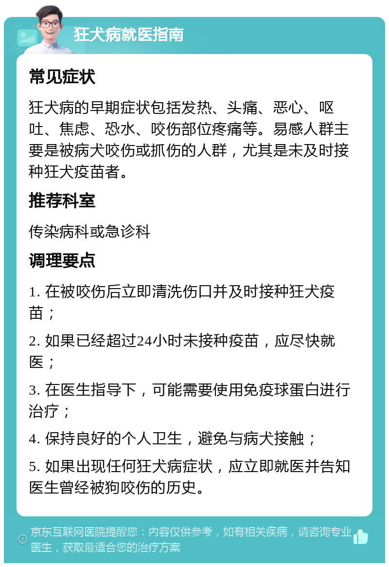 狂犬病就医指南 常见症状 狂犬病的早期症状包括发热、头痛、恶心、呕吐、焦虑、恐水、咬伤部位疼痛等。易感人群主要是被病犬咬伤或抓伤的人群，尤其是未及时接种狂犬疫苗者。 推荐科室 传染病科或急诊科 调理要点 1. 在被咬伤后立即清洗伤口并及时接种狂犬疫苗； 2. 如果已经超过24小时未接种疫苗，应尽快就医； 3. 在医生指导下，可能需要使用免疫球蛋白进行治疗； 4. 保持良好的个人卫生，避免与病犬接触； 5. 如果出现任何狂犬病症状，应立即就医并告知医生曾经被狗咬伤的历史。