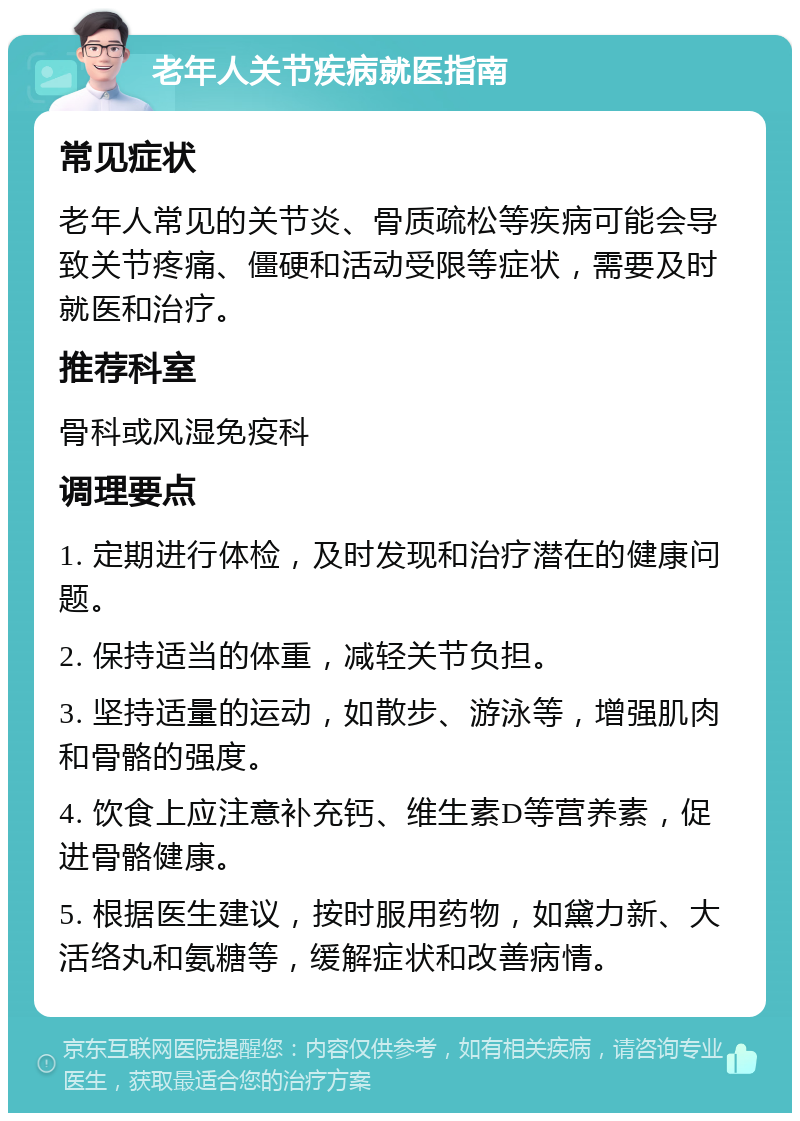 老年人关节疾病就医指南 常见症状 老年人常见的关节炎、骨质疏松等疾病可能会导致关节疼痛、僵硬和活动受限等症状，需要及时就医和治疗。 推荐科室 骨科或风湿免疫科 调理要点 1. 定期进行体检，及时发现和治疗潜在的健康问题。 2. 保持适当的体重，减轻关节负担。 3. 坚持适量的运动，如散步、游泳等，增强肌肉和骨骼的强度。 4. 饮食上应注意补充钙、维生素D等营养素，促进骨骼健康。 5. 根据医生建议，按时服用药物，如黛力新、大活络丸和氨糖等，缓解症状和改善病情。