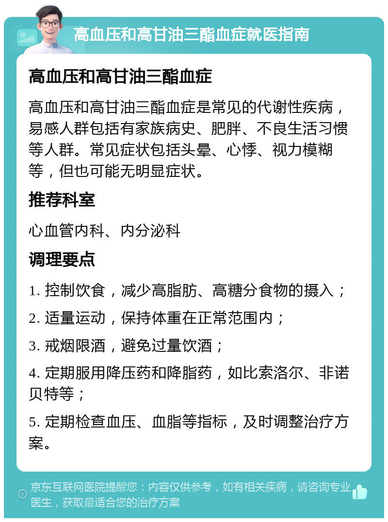 高血压和高甘油三酯血症就医指南 高血压和高甘油三酯血症 高血压和高甘油三酯血症是常见的代谢性疾病，易感人群包括有家族病史、肥胖、不良生活习惯等人群。常见症状包括头晕、心悸、视力模糊等，但也可能无明显症状。 推荐科室 心血管内科、内分泌科 调理要点 1. 控制饮食，减少高脂肪、高糖分食物的摄入； 2. 适量运动，保持体重在正常范围内； 3. 戒烟限酒，避免过量饮酒； 4. 定期服用降压药和降脂药，如比索洛尔、非诺贝特等； 5. 定期检查血压、血脂等指标，及时调整治疗方案。