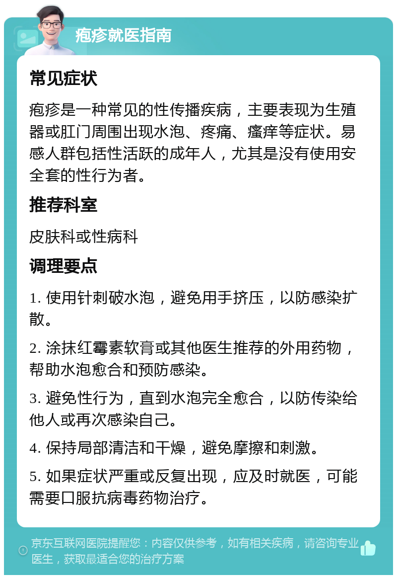 疱疹就医指南 常见症状 疱疹是一种常见的性传播疾病，主要表现为生殖器或肛门周围出现水泡、疼痛、瘙痒等症状。易感人群包括性活跃的成年人，尤其是没有使用安全套的性行为者。 推荐科室 皮肤科或性病科 调理要点 1. 使用针刺破水泡，避免用手挤压，以防感染扩散。 2. 涂抹红霉素软膏或其他医生推荐的外用药物，帮助水泡愈合和预防感染。 3. 避免性行为，直到水泡完全愈合，以防传染给他人或再次感染自己。 4. 保持局部清洁和干燥，避免摩擦和刺激。 5. 如果症状严重或反复出现，应及时就医，可能需要口服抗病毒药物治疗。