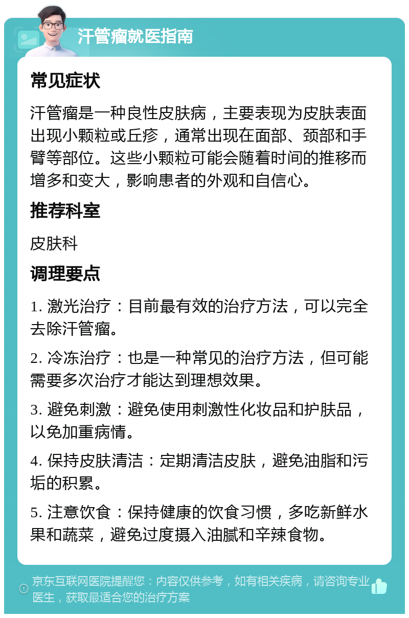 汗管瘤就医指南 常见症状 汗管瘤是一种良性皮肤病，主要表现为皮肤表面出现小颗粒或丘疹，通常出现在面部、颈部和手臂等部位。这些小颗粒可能会随着时间的推移而增多和变大，影响患者的外观和自信心。 推荐科室 皮肤科 调理要点 1. 激光治疗：目前最有效的治疗方法，可以完全去除汗管瘤。 2. 冷冻治疗：也是一种常见的治疗方法，但可能需要多次治疗才能达到理想效果。 3. 避免刺激：避免使用刺激性化妆品和护肤品，以免加重病情。 4. 保持皮肤清洁：定期清洁皮肤，避免油脂和污垢的积累。 5. 注意饮食：保持健康的饮食习惯，多吃新鲜水果和蔬菜，避免过度摄入油腻和辛辣食物。