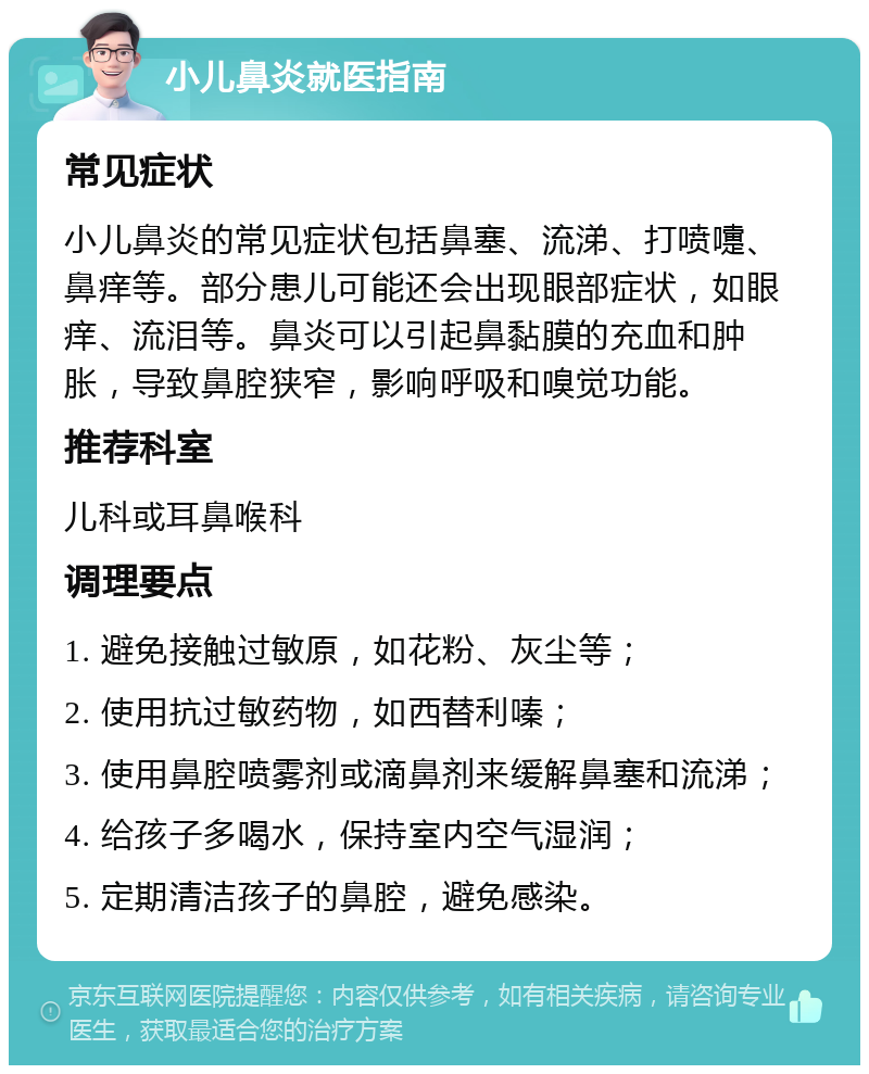 小儿鼻炎就医指南 常见症状 小儿鼻炎的常见症状包括鼻塞、流涕、打喷嚏、鼻痒等。部分患儿可能还会出现眼部症状，如眼痒、流泪等。鼻炎可以引起鼻黏膜的充血和肿胀，导致鼻腔狭窄，影响呼吸和嗅觉功能。 推荐科室 儿科或耳鼻喉科 调理要点 1. 避免接触过敏原，如花粉、灰尘等； 2. 使用抗过敏药物，如西替利嗪； 3. 使用鼻腔喷雾剂或滴鼻剂来缓解鼻塞和流涕； 4. 给孩子多喝水，保持室内空气湿润； 5. 定期清洁孩子的鼻腔，避免感染。