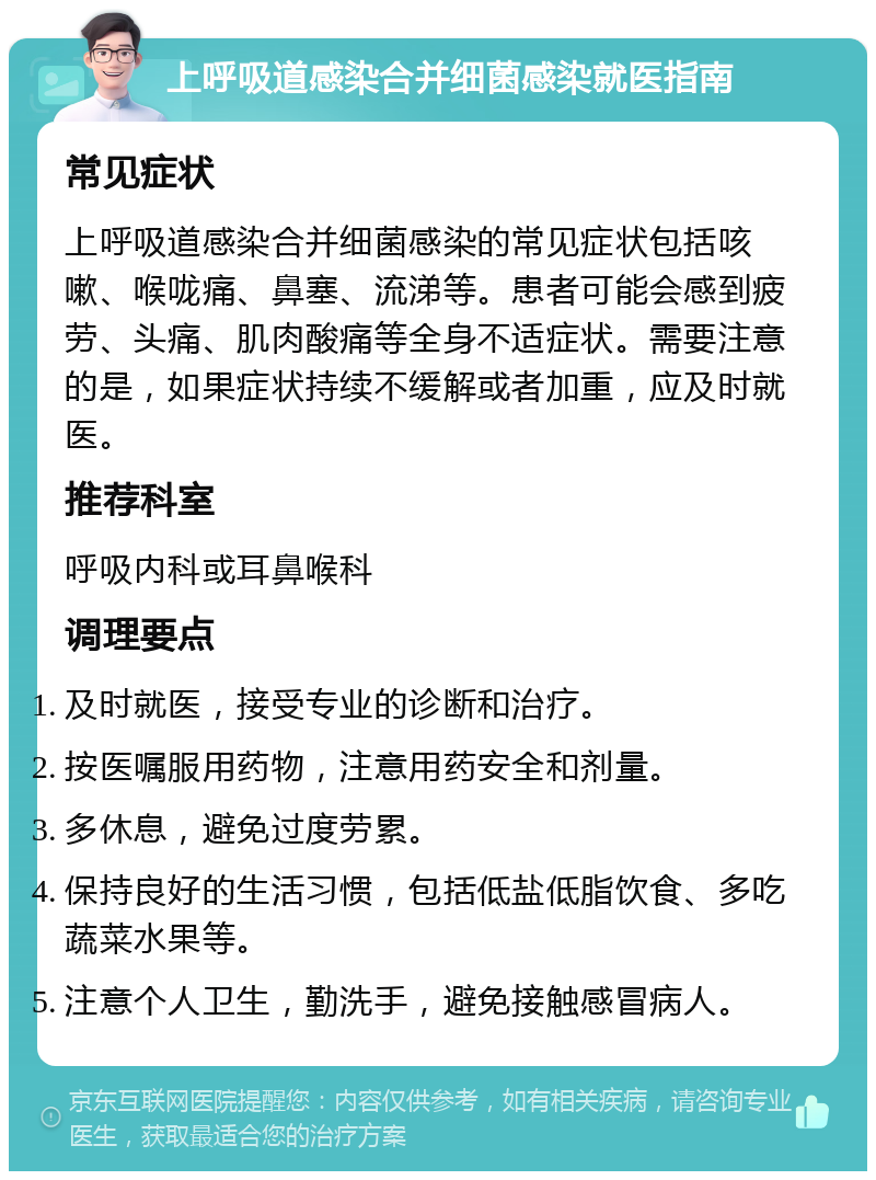 上呼吸道感染合并细菌感染就医指南 常见症状 上呼吸道感染合并细菌感染的常见症状包括咳嗽、喉咙痛、鼻塞、流涕等。患者可能会感到疲劳、头痛、肌肉酸痛等全身不适症状。需要注意的是，如果症状持续不缓解或者加重，应及时就医。 推荐科室 呼吸内科或耳鼻喉科 调理要点 及时就医，接受专业的诊断和治疗。 按医嘱服用药物，注意用药安全和剂量。 多休息，避免过度劳累。 保持良好的生活习惯，包括低盐低脂饮食、多吃蔬菜水果等。 注意个人卫生，勤洗手，避免接触感冒病人。