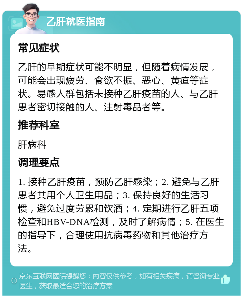 乙肝就医指南 常见症状 乙肝的早期症状可能不明显，但随着病情发展，可能会出现疲劳、食欲不振、恶心、黄疸等症状。易感人群包括未接种乙肝疫苗的人、与乙肝患者密切接触的人、注射毒品者等。 推荐科室 肝病科 调理要点 1. 接种乙肝疫苗，预防乙肝感染；2. 避免与乙肝患者共用个人卫生用品；3. 保持良好的生活习惯，避免过度劳累和饮酒；4. 定期进行乙肝五项检查和HBV-DNA检测，及时了解病情；5. 在医生的指导下，合理使用抗病毒药物和其他治疗方法。