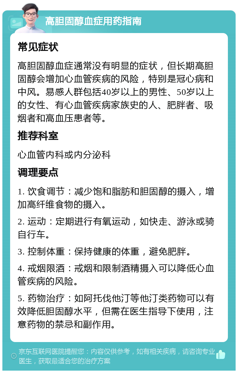 高胆固醇血症用药指南 常见症状 高胆固醇血症通常没有明显的症状，但长期高胆固醇会增加心血管疾病的风险，特别是冠心病和中风。易感人群包括40岁以上的男性、50岁以上的女性、有心血管疾病家族史的人、肥胖者、吸烟者和高血压患者等。 推荐科室 心血管内科或内分泌科 调理要点 1. 饮食调节：减少饱和脂肪和胆固醇的摄入，增加高纤维食物的摄入。 2. 运动：定期进行有氧运动，如快走、游泳或骑自行车。 3. 控制体重：保持健康的体重，避免肥胖。 4. 戒烟限酒：戒烟和限制酒精摄入可以降低心血管疾病的风险。 5. 药物治疗：如阿托伐他汀等他汀类药物可以有效降低胆固醇水平，但需在医生指导下使用，注意药物的禁忌和副作用。