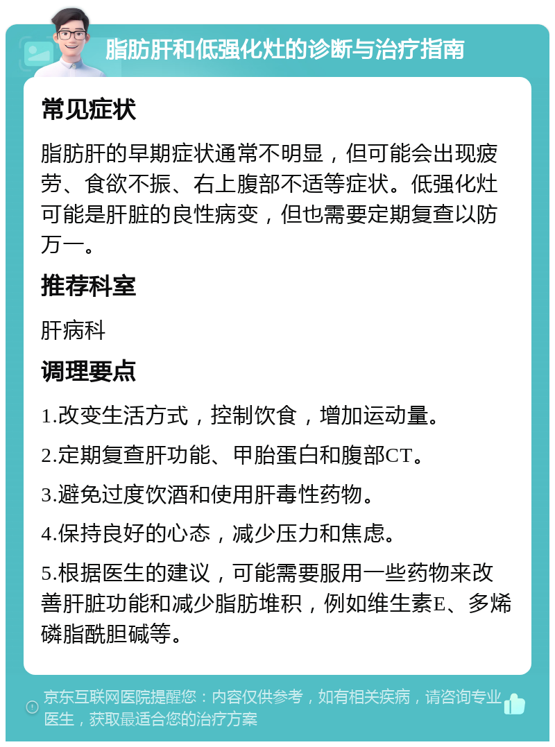 脂肪肝和低强化灶的诊断与治疗指南 常见症状 脂肪肝的早期症状通常不明显，但可能会出现疲劳、食欲不振、右上腹部不适等症状。低强化灶可能是肝脏的良性病变，但也需要定期复查以防万一。 推荐科室 肝病科 调理要点 1.改变生活方式，控制饮食，增加运动量。 2.定期复查肝功能、甲胎蛋白和腹部CT。 3.避免过度饮酒和使用肝毒性药物。 4.保持良好的心态，减少压力和焦虑。 5.根据医生的建议，可能需要服用一些药物来改善肝脏功能和减少脂肪堆积，例如维生素E、多烯磷脂酰胆碱等。