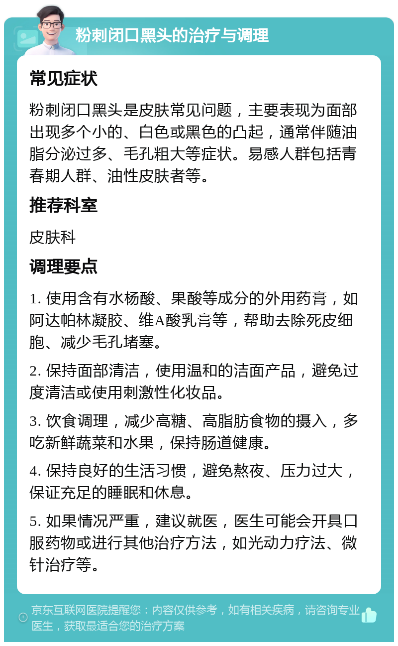 粉刺闭口黑头的治疗与调理 常见症状 粉刺闭口黑头是皮肤常见问题，主要表现为面部出现多个小的、白色或黑色的凸起，通常伴随油脂分泌过多、毛孔粗大等症状。易感人群包括青春期人群、油性皮肤者等。 推荐科室 皮肤科 调理要点 1. 使用含有水杨酸、果酸等成分的外用药膏，如阿达帕林凝胶、维A酸乳膏等，帮助去除死皮细胞、减少毛孔堵塞。 2. 保持面部清洁，使用温和的洁面产品，避免过度清洁或使用刺激性化妆品。 3. 饮食调理，减少高糖、高脂肪食物的摄入，多吃新鲜蔬菜和水果，保持肠道健康。 4. 保持良好的生活习惯，避免熬夜、压力过大，保证充足的睡眠和休息。 5. 如果情况严重，建议就医，医生可能会开具口服药物或进行其他治疗方法，如光动力疗法、微针治疗等。